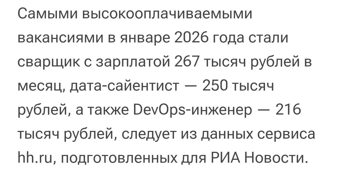 Работодатели в России пылесосят обладателей рабочих профессий На месте многочисленных медиа менеджерок дизайнерок блогерок обоих полов я бы сел и подумал продолжить варить кофе в соседнем заведении общепита или переучиться на сварщика или геолога Кажется во втором варианте жизнь будет чуточку лучше В январе 2026 года медиана предлагаемых зарплат в вакансиях сварщиков составила 267 300 рублей в вакансиях дата сайентистов 250 000 рублей в вакансиях DevOps инженеров 216 800 рублей сказала директор по исследованиям hh ru Мария Игнатова В январе соискателям было предложено около 160 тысяч вакансий с зарплатой выше 200 000 рублей это на 109 превышает аналогичный показатель прошлого года В топ 5 вошли агенты по недвижимости 203 000 рублей и геологи 197 900 рублей Предложения для этих специалистов сегодня в среднем в 2 5 3 раза выше чем медианная предлагаемая зарплата по стране в целом в январе она составила 81 310 рублей отметила Игнатова