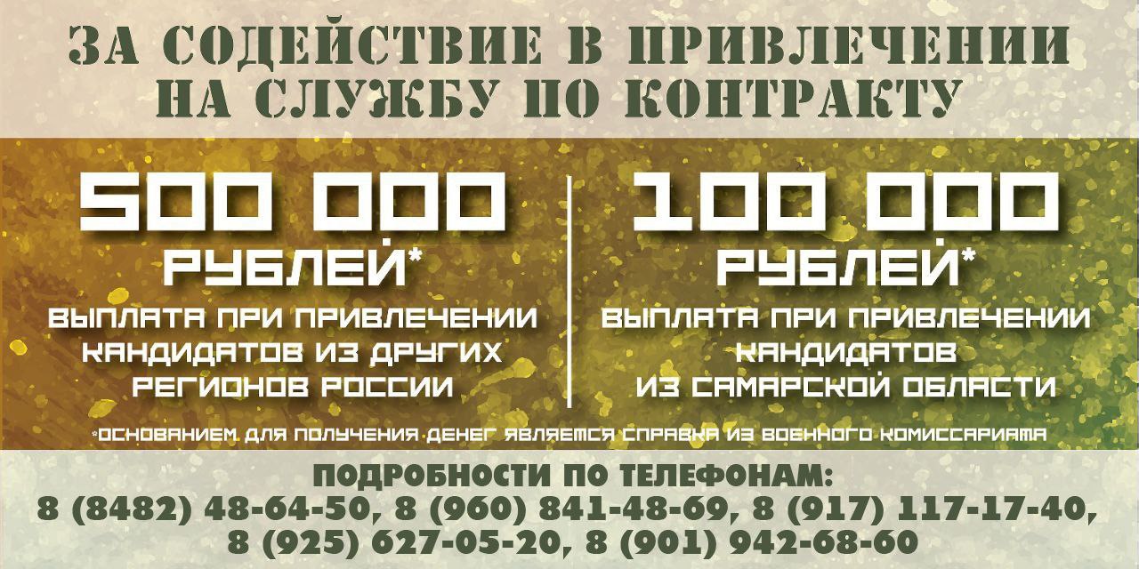 В Самарской области установлена выплата 500 тыс рублей за содействие в привлечении на службу по контракту Выплату за информирование о преимуществах службы помощь в прибытии в военный комиссариат или пункт отбора на службу по контракту сможет получить любой житель региона С 20 февраля она составляет 500 тысяч при привлечении кандидатов из других регионов России 100 тысяч рублей при привлечении кандидатов из Самарской области Основанием для получения денег является справка которую выдают в военном комиссариате Напомним в Самарской области действует одна из самых высоких выплат в стране при заключении контракта с Министерством обороны РФ Она составляет 2 6 млн рублей вместе с федеральными средствами Выплаты за первый год службы более 5 1 млн рублей Кроме того 100 тыс рублей единовременная городская выплата заключившим контракт с Министерством обороны РФ в г Тольятти Подробности в военных комиссариатах и по телефонам в Тольятти 8 8482 48 64 50 8 960 841 48 69