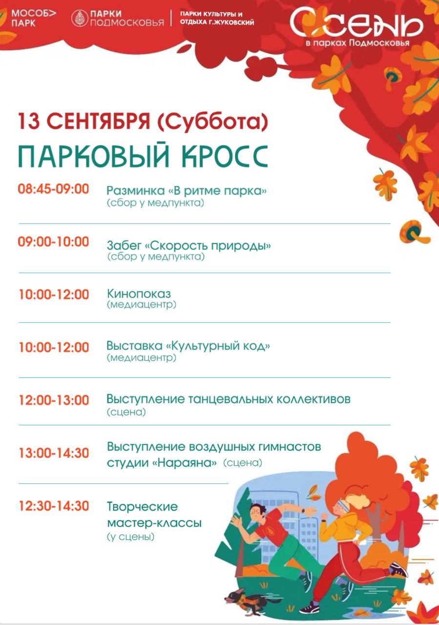 В субботу 13 сентября в городском парке Жуковского состоится масштабное мероприятие посвященное активному отдыху и здоровому образу жизни Приглашаем всех желающих стать участниками насыщенной программы Парковый кросс     С 8 45 у медпункта будет проводиться общая разминка В ритме парка которая настроит участников на спортивный лад В 9 00 от медпункта стартует основной забег под названием Скорость природы С 10 00 в медиацентре будет работать выставка Культурный код а также начнется кинопоказ С 12 30 у сцены будут организованы творческие мастер классы для детей и взрослых   В 12 00 на сцене парка начнутся выступления танцевальных коллективов которые подарят зрителям заряд энергии и хорошего настроения Завершит программу в 13 00 выступление воздушных гимнастов студии Нараяна