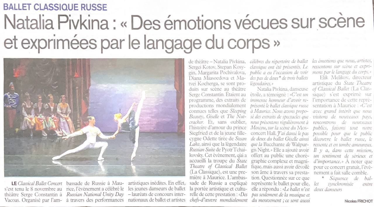 Статья о концерте русского классического балета на Маврикии L Express 17 ноября 2025 г Перевод с французского языка 8 ноября в театре Serge Constantin в Вакоа состоялся концерт классического балета Мероприятие организованное Посольством России на Маврикии было посвящено Дню народного единства России и сопровождалось уникальными выступлениями танцоров На сцене театра Serge Constantin выступили молодые артисты балета лауреаты международных балетных конкурсов Наталья Пивкина Сергей Котов Степан Косыгин Маргарита Почивалова Диана Мясоедова и Матвей Кочерга В программе были представлены отрывки из всемирно известных постановок таких как Спящая красавица Жизель и Щелкунчик И конечно же любовная история принца Зигфрида и лебедя девушки Одетты из Лебединого озера а также легендарная Русская Петра Чайковского Это мероприятие в котором приняла участие труппа Государственного театра классического балета La Classique стало первым в своём роде на Маврикии Посольство России объяснило художественное и культурное значение этого представления Были представлены всемирно известные шедевры классического балета Зрители имели возможность увидеть па де де из трёх легендарных балетов Ведущая балерина Наталья Пивкина Это большая честь представлять русский классический балет в Республике Маврикий Мы показали отрывки из спектаклей которые регулярно ставим в Москве на сцене Москонцерт Холла Я танцевала па де де из балетов Жизель и Вальпургиева ночь Она добавила что подарила зрителям не только сложную и красивую хореографию но и раскрыла свою душу через выступление На вопрос о том что для неё значит балет она ответила Балет это не только музыка и движение это ещё и эмоции которые мы артисты испытываем на сцене и выражаем их с помощью языка тела Элик Меликов художественный руководитель Государственного театра классического балета La Classique отметил важность этого представления на Маврикии Мы с большим интересом посещаем новые страны встречаемся с новой публикой делаем всё возможное чтобы зрители открыли для себя русский балет прониклись им и полюбили его В этом ощущается какая то серьёзная и значимая миссия Стоит отметить что концерт был бесплатный и прошёл при полном аншлаге
