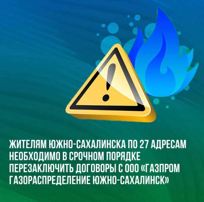 Жителям 27 адресов в Южно-Сахалинске необходимо перезаключить договоры с ООО «Газпром газораспределение Южно-Сахалинск».   Информируем жителей областного центра о необходимости срочно перезаключить договоры о технологическом обслуживании и ремонте газового оборудования в связи с изменениями в законодательстве.    На сайте администрации Южно-Сахалинска размещен список адресов. Этим абонентам необходимо в кратчайшие сроки обратиться в ООО «Газпром газораспределение Южно-Сахалинск» по адресу: ул. Ленина, 246А.   Также оформить новые договоры можно в администрации по управлению территории  с. Дальнее, ул. Алых роз, 9 А/1  и в отделе газификации и энергосбережения департамента городского хозяйства  пр. Мира, 64-А, каб. 106  с 09:00 до 17:00.   Отсутствие договора может стать основанием для приостановке подачи газа. Повторное подключение будет платным.