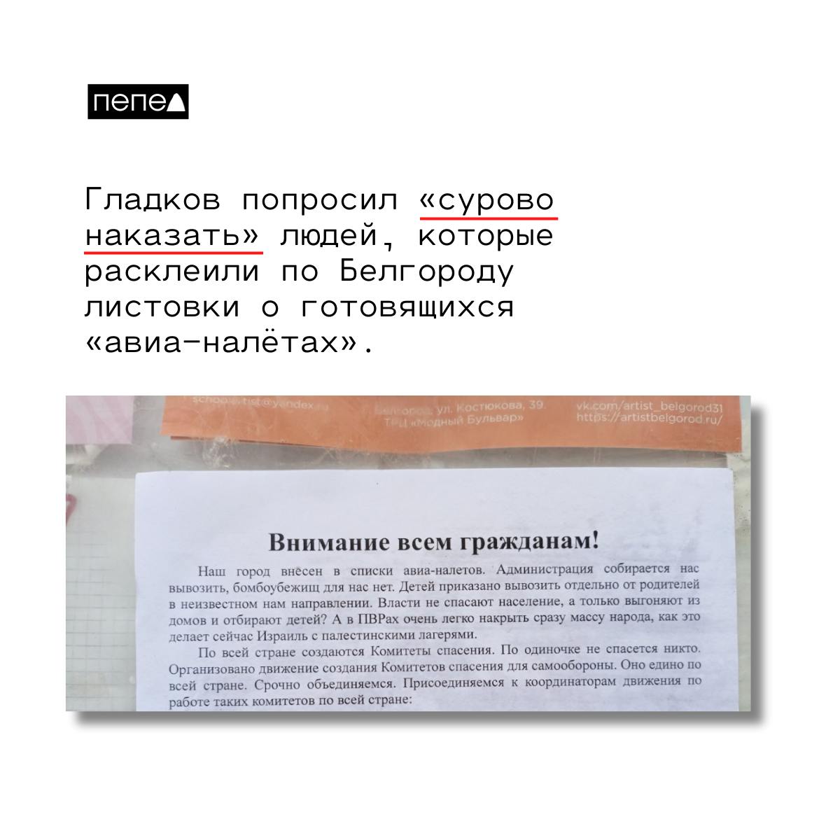 Губернатор Белгородской области попросил ФСБ и полицию найти и «сурово наказать» людей, которые расклеили по Белгороду листовки о готовящихся «авиа-налётах».  В листовках написано, что якобы «по всей стране создаются Комитеты спасения для самообороны», чтобы спастись от авиаударов.   — Наш город внесен в списки авиа-налетов. Администрация собирается нас вывозить, бомбоубежищ для нас нет. Детей приказано вывозить отдельно от родителей в неизвестном нам направлении. Власти не спасают население, а только выгоняют из домов и отбирают детей? А в ПВРах очень легко накрыть сразу массу народа, как это делает сейчас Израиль с палестинскими лагерями, — говорится в листовках.   Вячеслав Гладков, комментируя эти листовки, призвал силовиков найти их по камерам и наказать «врагов», которые их распространили.  — Это 100% враги. Независимо от возраста и пола все должны понести максимально суровые наказания. Панику допускать никто не имеет права. А там призывы к недоверию к власти, про вывоз людей, брошенность и всё остальное, — сказал Гладков.