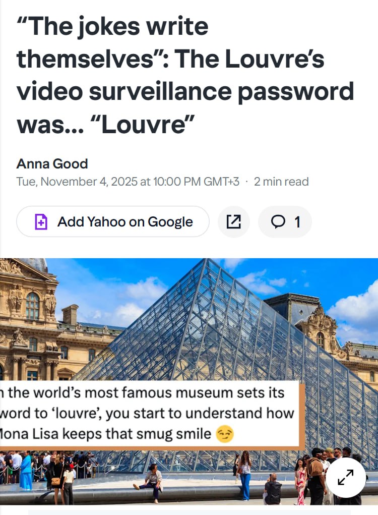 Паролем к системе видеонаблюдения в Лувре был Louvre Недавний отчет показал что буквально ВСЯ система кибербезопасности музея на момент ограбления была ужасно устаревшей Основные системы безопасности были защищены поразительно слабыми паролями одним из которых был просто LOUVRE Сама система работала на древней Windows Server 2003 её не обновляли долгое время Неудивительно что ограбление произошло просто средь бела дня Воры припарковали угнанный грузовик и поднялись на подъёмнике для мебели на балкон Менее чем за 7 минут воры похитили драгоценности на сумму 88 млн евро Подписывайся на ГлавХак YouFast VPN AML бот Шерлок