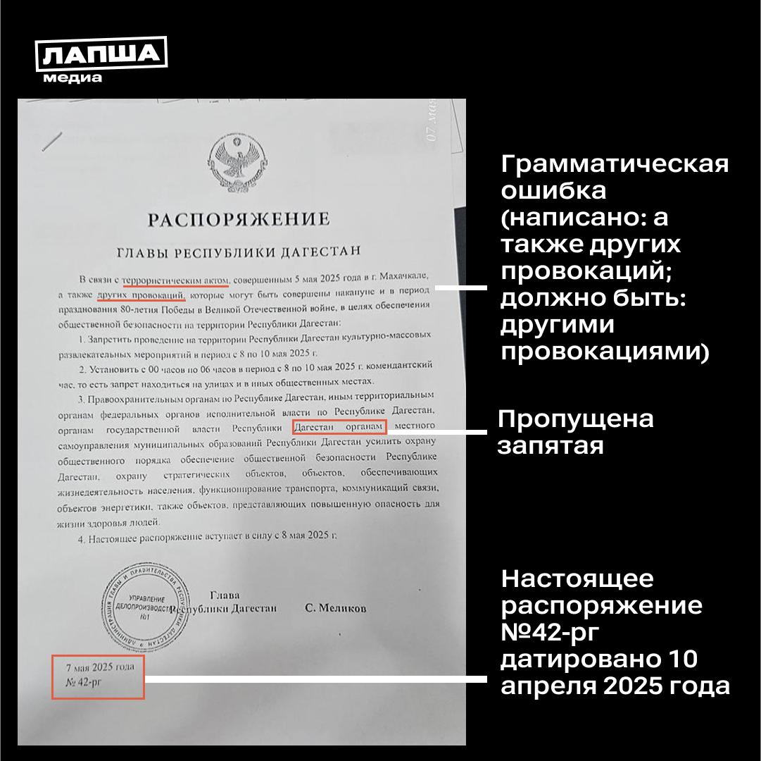 В Сети распространяется документ, якобы подписанный главой Республики Дагестан, согласно которому в регионе отменяется празднование 80-летия Победы и вводится комендантский час. В администрации главы Республики Дагестан опровергли эту информацию: «На просторах Интернета замечено фейковое распоряжение о якобы отмене праздничных мероприятий ко Дню Победы и введении комендантского часа в республике. <…> Все праздничные мероприятия, о которых мы ранее писали, пройдут по плану, для их проведения традиционно будут обеспечены все меры безопасности». Документ, который распространяется в Сети, — фейк, и вот почему: Настоящее распоряжение №42-рг датировано 10 апреля 2025 года, в нем объявлена благодарность жителям региона за трудовые заслуги и добросовестную работу. В документе есть ряд грамматических ошибок в связи с террористическим актом ... а также других провокаций . В документе есть пунктуационные ошибки: нет запятой между однородными членами предложения органам государственной власти Республики Дагестан , органам местного самоуправления . Подпишитесь на «Лапша Медиа»