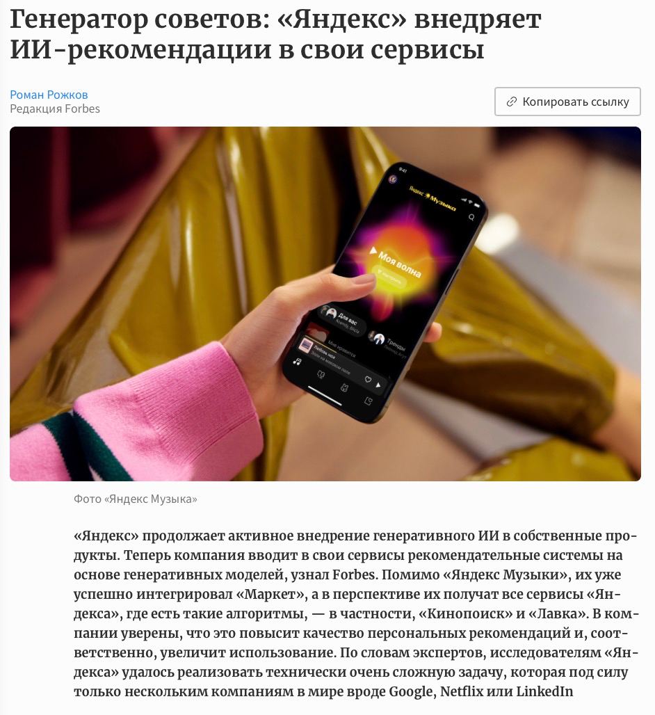 Яндекс обновил систему рекомендаций в своих сервисах, теперь они работают на основе генеративных нейросетей, говорится в материале Forbes В контексте Яндекс Музыки — это первый случай в мире, когда модель подобного масштаба внедрили в музыкальный сервис. Расклад такой: алгоритмы анализируют действия человека и генерируют рекомендации в моменте, и учитывают в 3 раза больше событий пользователя. Нововведение уже дает результаты: разнообразие рекомендаций выросло на 14%, а пользователи стали чаще и дольше слушать Мою волну, на 20% чаще лайкая впервые услышанные треки. «Использование генеративных моделей в рекомендательных системах давно обсуждается как перспективное направление, но примеров их реального продакшн-внедрения пока немного», — CEO red_mad_robot AI Илья Филиппов. Милорд