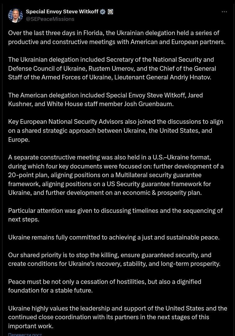 Спецпредставитель Трампа Уиткофф написал пост о переговорах с Украиной и Европой Он сообщил что в состав американской делегации вошёл помимо его и Кушнера сотрудник Белого дома Джош Груенбаум Ранее сообщалось что в этих встречах будет участвовать госсекретарь Рубио но это не подтвердилось По словам Уиткоффа советники по нацбезопасности европейских стран также присоединились к обсуждениям чтобы согласовать общий стратегический подход между Украиной Соединенными Штатами и Европой Также состоялась отдельная встреча в формате США Украина в ходе которой были рассмотрены четыре ключевых документа дальнейшая разработка плана из 20 пунктов согласование позиций по многосторонней системе гарантий безопасности согласование позиций по системе гарантий безопасности США для Украины и дальнейшая разработка плана экономического развития Особое внимание было уделено обсуждению сроков и последовательности дальнейших шагов добавил Уиткофф Он добавил что мир должен быть не только прекращением боевых действий но и достойным фундаментом для стабильного будущего Также он заявил о продолжении тесной координации со своими партнерами на следующих этапах этой важной работы