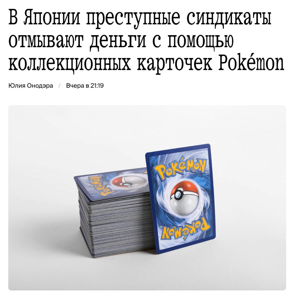 Японская мафия начала использовать коллекционные карточки Pokémon для отмывания денег, пишет Shunkan Gendai Online. Глава одного из таких синдикатов рассказал журналистам, как использовал карточки с изображениями героев мультсериала в качестве средства транспортировки украденных денег за границу. По его словам, эти карточки имеют большую ценность. При этом их легко покупать, перевозить и продавать. Некоторые из карточек Pokémon могут быть проданы за миллионы долларов: рекордная стоимость одной карты — более $5 млн. Даже карты из самых обычных наборов стоят сотни долларов.