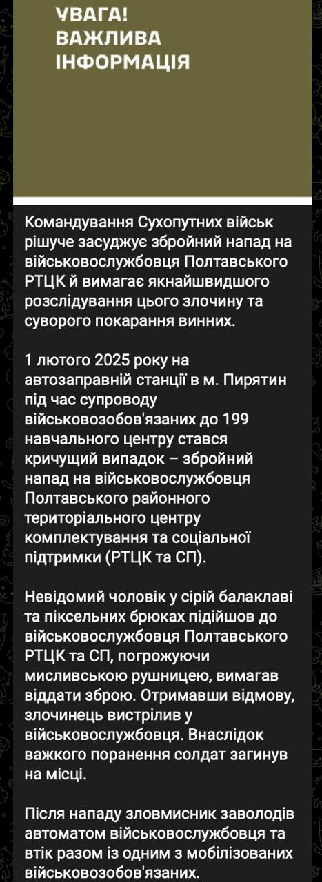 На заправке в Пирятине застрелили сотрудника военкомата, который транспортировал мобилизованных в часть.   «1 февраля 2025 на автозаправочной станции в городе Пирятин во время сопровождения военнообязанных к 199 учебному центру произошел вопиющий случай – вооруженное нападение на военнослужащего Полтавского районного ТЦК.  Неизвестный мужчина в серой балаклаве и пиксельных брюках подошел к военнослужащему Полтавского РТЦК и СП, угрожая охотничьим ружьем, потребовал отдать оружие. Получив отказ, преступник выстрелил в военнослужащего. В результате тяжелого ранения солдат погиб на месте.  После нападения злоумышленник завладел автоматом военнослужащего и скрылся вместе с одним из мобилизованных военнообязанных», - сообщили в Генштабе ВСУ.  Ведутся поиски нападавшего и мобилизованного.   Сайт "Страна"   X/Twitter   Прислать новость/фото/видео   Реклама на канале   Помощь