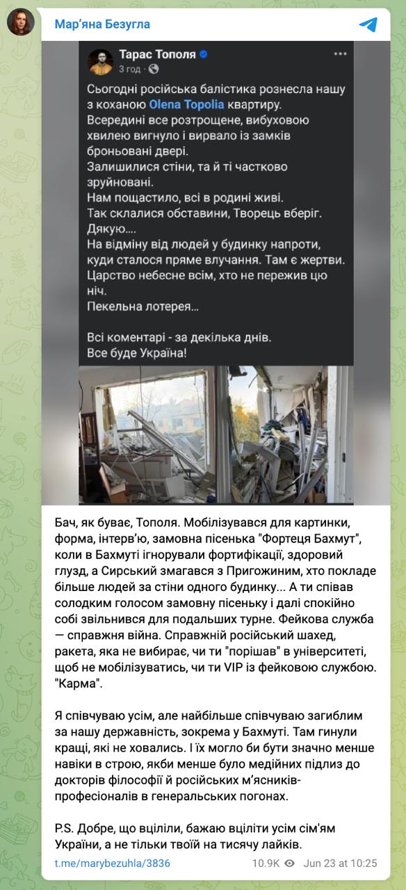 Нардеп Безуглая обвинила солиста группы «Антитела» Тараса Тополю в том, что повреждение его квартиры — «карма» за заказную песню «Фортеця Бахмут» и «фиктивную» службу. По её словам, Тополя мобилизовался лишь «для картинки», снялся в форме, дал интервью, спел «заказную песню», а потом уволился и уехал на турне. «Фейковая служба — настоящая война», — заявила она. «Настоящий российский шахед не выбирает, а ты либо «порешал» в университете, либо ты VIP с фейковой службой».