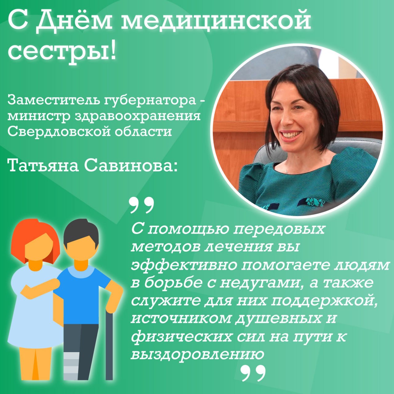 Заместитель губернатора - министр здравоохранения Свердловской области Татьяна Савинова поздравила медицинских сестёр и медбратьев региона с профессиональным праздником. «Ежегодно 12 мая отмечается Международный день медицинской сестры. Этот праздник посвящён представителям благородной профессии, чьё призвание — во время войны и в мирной жизни с помощью передовых методов лечения эффективно помогать людям в борьбе с недугами, а также служить для них поддержкой, источником душевных и физических сил на пути к выздоровлению. В Свердловской области свыше 20,6 тысячи медсестёр и медбратьев круглосуточно стоят на страже здоровья уральцев и гостей региона. Это самая многочисленная категория работников здравоохранения, и мы гордимся их трудолюбием, профессионализмом, преданностью выбранному делу. Современная медицина с её инновациями и переходом на цифровые технологии требует от каждого специалиста постоянного развития, самосовершенствования, освоения новых навыков и компетенций. Наши медсёстры не просто соответствуют всем этим требованиям — они опережают время, повышая свою квалификацию и уверенно принимая на себя новые, более широкие полномочия. Это бесценные участники лечебного процесса, которые реализуют широкий спектр методик медицинской помощи пациентам, доступный каждому человеку благодаря действию национальных проектов России. Дорогие медсёстры и медбратья! Пусть ваш путь в медицине сопровождается благодарностью и уважением людей, а также чувством удовлетворения от качественно выполненной работы. Желаю всем крепкого здоровья, счастья, любви, семейного тепла и благополучия!»