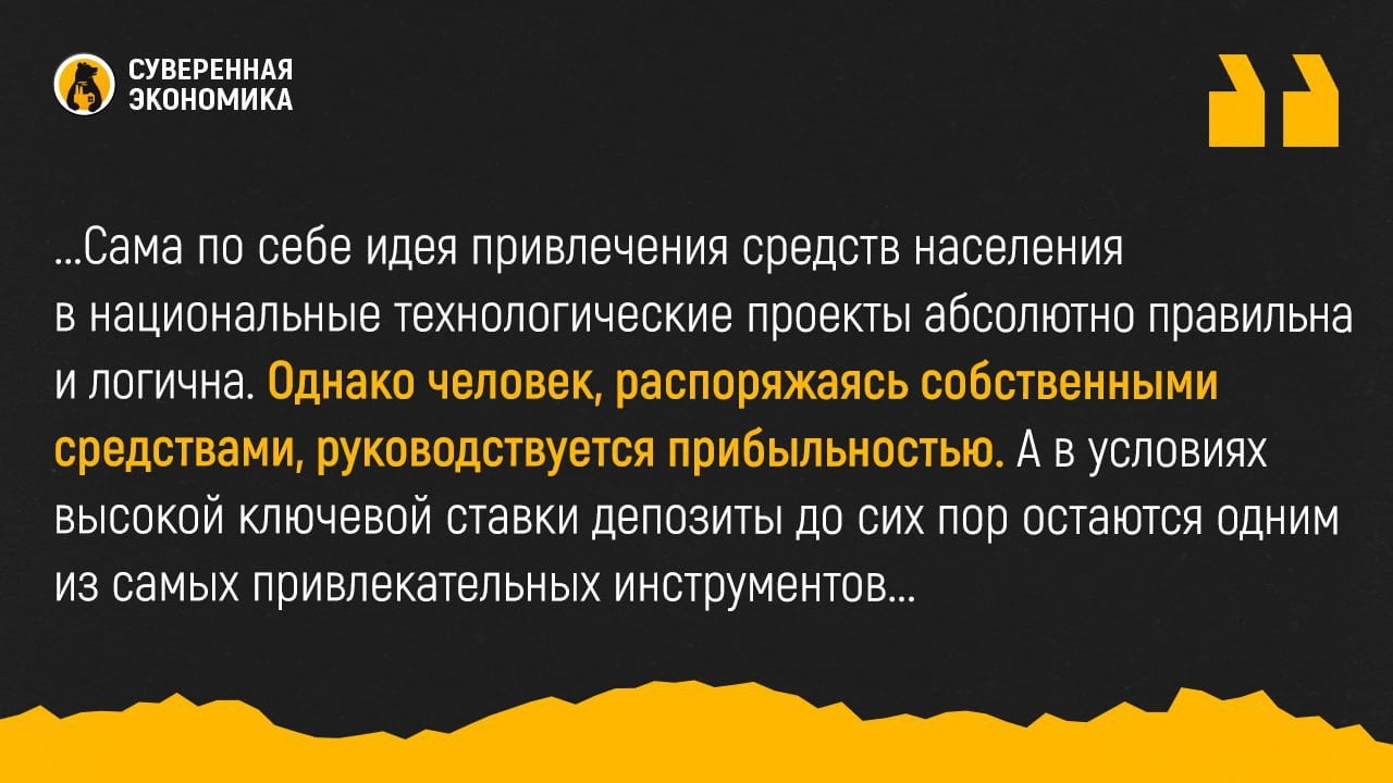 В ВЭБ предложили населению скинуться на проекты техсуверенитета  Госкорпорация ВЭБ.PФ надеется привлечь средства частных инвесторов для проектов технологического суверенитета. Компании, привлекающие деньги в этих целях, могут начать выпускать дополнительные финансовые инструменты для физлиц. Первый такой проект может быть реализован уже в следующем году.  Таким образом в ВЭБ надеются частично использовать средства населения, которые сейчас лежат на депозитах. На данный момент их примерно ₽55 трлн. Сама по себе идея привлечения средств населения в национальные технологические проекты абсолютно правильна и логична. Однако человек, распоряжаясь собственными средствами, руководствуется прибыльностью. А в условиях высокой ключевой ставки депозиты до сих пор остаются одним из самых привлекательных инструментов. Смогут ли компании гарантировать более высокую прибыль — вопрос, ответ на который определит поведение инвесторов.