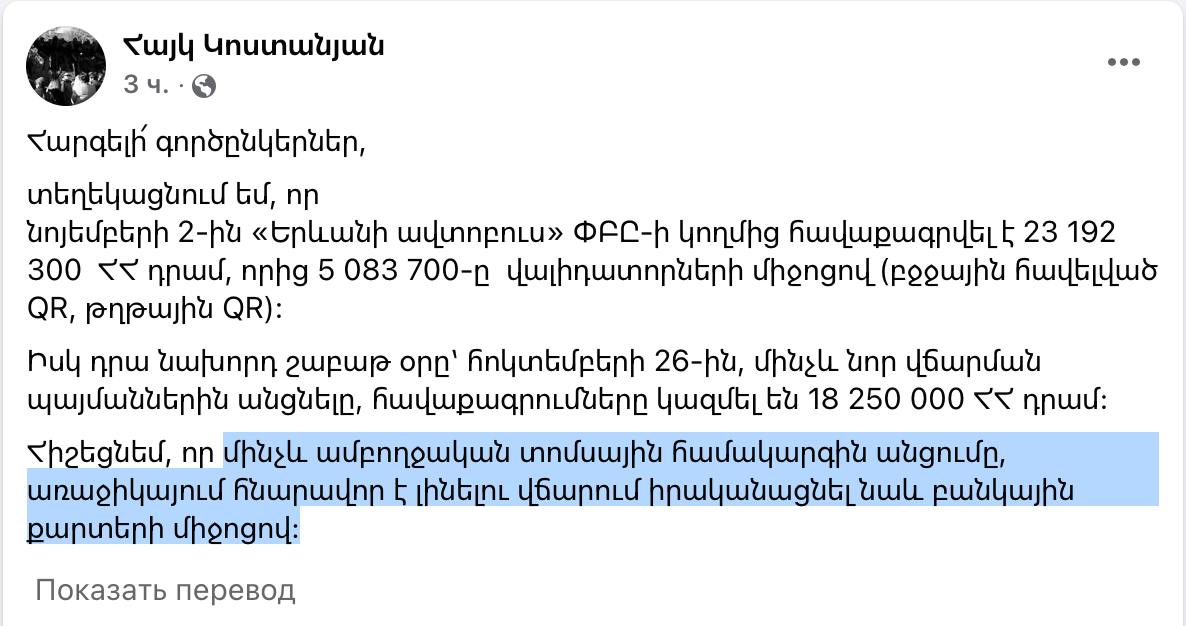 2 ноября ЗАО «Ереванский автобус» собрало 23 192 300 драмов, из которых 5 083 700 было собрано через валидаторы  QR через мобильное приложение и бумажный QR-код .  А в предыдущую субботу, 26 октября, до перехода на новые условия оплаты, сумма составила 18 250 000 драмов.  Напоминаю, что до полного перехода на новую билетную систему в ближайшее время будет возможность оплачивать проезд также с помощью банковских карт.  Об этом сообщил пресс-секретарь мэрии Еревана Айк Костанян.   Если мы правильно понимаем, то ~27% денег уходило кому-то в карман или делилось между водителями и каждый из них был в доле. Напомним, что с 1 ноября был совершен переход на оплату 100-драмовой монетой или оплатой при помощи QR-кодов.