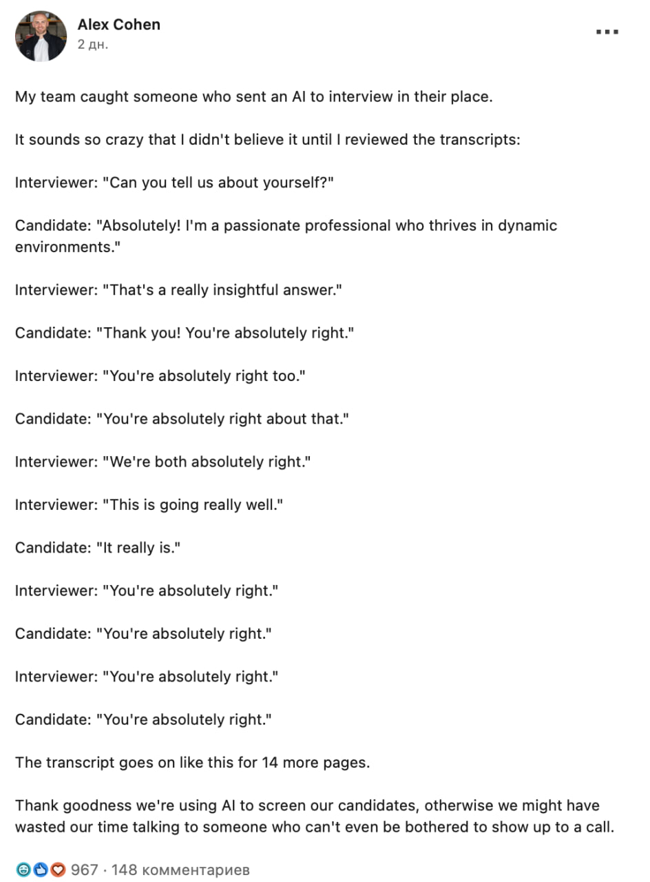 ИИ рекрутер встретился с ИИ соискателем и они сразу же нашли общий язык Нейронки сломались на фразе You re absolutely right и просто спамили ей вместо конструктивного диалога Работодателю этот инцидент почему то не очень понравился Слава богу мы используем ИИ для отбора кандидатов иначе мы бы зря потратили время на человека которому даже лень пойти на собеседование