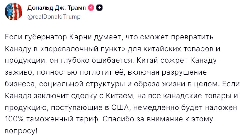 Трамп предупредил Канаду о введении 100 тарифов в ответ на соглашение с Китаем Если губернатор Карни считает что он сможет превратить Канаду в транзитную страну для китайских товаров и продукции то он глубоко заблуждается Китай может в одно мгновение поглотить Канаду разрушив её бизнес социальную структуру и образ жизни её граждан В случае заключения сделки с Китаем на все канадские товары и продукцию которые будут импортированы в США немедленно будут введены 100 таможенные пошлины
