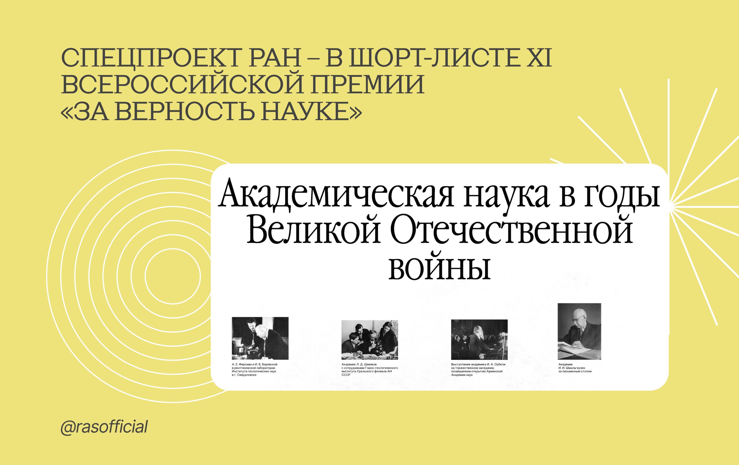Спецпроект РАН Академическая наука в годы Великой Отечественной войны в шорт листе XI Всероссийской премии За верность науке В финал вышел проект Российской академии наук Академическая наука в годы Великой Отечественной войны подготовленный ко Дню Победы Спецпроект претендует на награду в номинации Работа с опытом вклад учёных в Победу он объединяет серию текстов видеоинтервью и архивных материалов Проект состоит из семи разделов освещающих историю Академии в годы Великой Отечественной войны от первого внеочередного заседания президиума в 1941 году до празднования её 220 летия в 1945 году В основе проекта материалы Архива Российской академии наук Подробнее можно прочитать на сайте РАН