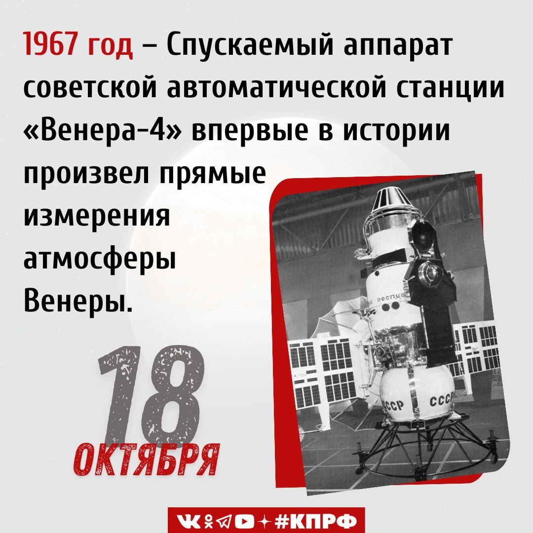 18 октября 1967 года спускаемый аппарат советской автоматической станции Венера 4 впервые в истории произвел прямые измерения атмосферы Венеры В 1960 е годы советские ученые активно занимались исследованием Венеры второй планеты Солнечной системы которая обладает многими сходными с Землей характеристиками Важным шагом в исследовании этой планеты стал запуск автоматической межпланетной станции Венера 4 разработанной в конструкторском бюро Лавочкина Целью запуска стало проведение измерений в атмосфере Венеры и осуществление плавного спуска на поверхность 12 июня 1967 года ракета носитель со станцией на борту стартовала с космодрома Байконур После выведения ракеты на орбиту была произведена корректировка и аппарат устремился к Венере 18 октября 1967 года АМС Венера 4 впервые в истории начала плавную посадку на поверхность планеты однако на высоте 28 километров от поверхности станция была раздавлена атмосферным давлением Несмотря на это в ходе спуска были получены важнейшие данные об атмосфере планеты температура давление плотность и химический состав которые были учтены в последующих разработках благодаря чему впоследствии удалось внести необходимые изменения в конструкции советских станций и осуществить плавный спуск на поверхность Венеры