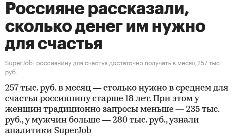 Не в деньгах счастье, а в их количестве Сервис по поиску работы SuperJob провел исследование о том, какая сумма средств ежемесячно необходима совершеннолетнему гражданину России для того, чтобы чувствовать удовлетворение от жизни. Согласно результатам опроса, средняя сумма составила 257 тыс. рублей в месяц. Самые высокие запросы оказались у жителей: Москвы — 290 тыс. рублей в месяц; Владивостока — 276 тыс. рублей; Санкт-Петербурга — 264 тыс. рублей; Ростова-на-Дону — 260 тыс. рублей; Тюмени — 255 тыс. рублей.