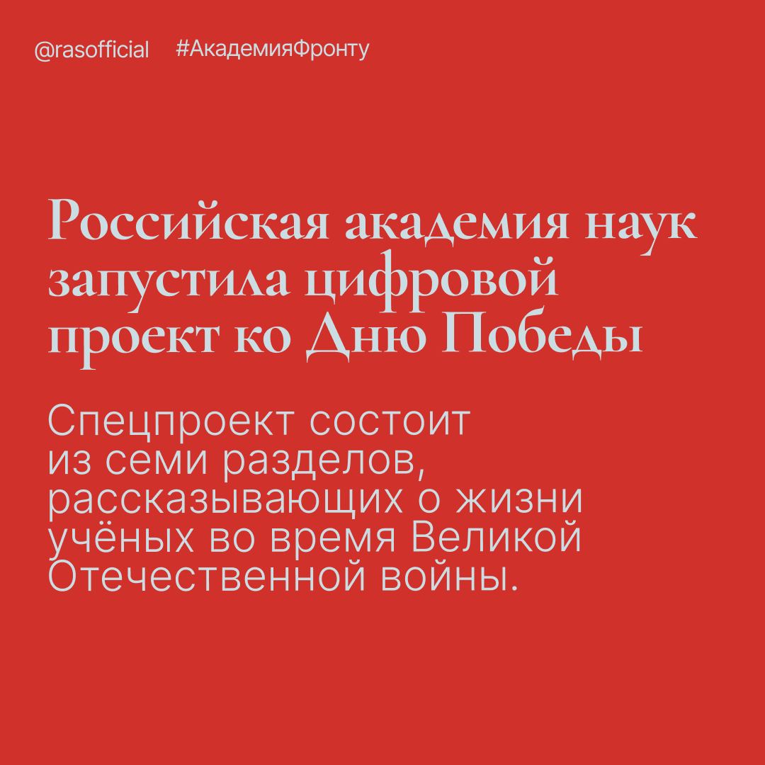 «Академическая наука в годы Великой Отечественной войны»: Российская академия наук запустила цифровой проект ко Дню Победы В 2025 году — 80 лет Победы. Вместе со страной сражались и учёные. Как наука помогала фронту и закладывала послевоенное будущее — в спецпроекте РАН. В создании проекта приняли участие вице-президенты РАН академики Николай Макаров и Сергей Чернышев, научный руководитель Института этнологии и антропологии РАН академик Валерий Тишков, заместитель директора по научной работе Архива РАН Надежда Осипова, ведущий научный сотрудник Института российской истории РАН Сергей Мельников. Комментируя действия советского руководства и руководства Академии наук СССР по перестройке науки на военные рельсы, академик Николай Макаров отметил: «Современная война — это во многом война знаний, умений и технологий. Это был тот вызов середины ХХ века, который советское руководство быстро почувствовало и своевременно на него отреагировало. А потому были приняты рациональные и прагматичные решения, необходимые в тот момент и обусловленные заботой о стране и её перспективах». Спецпроект РАН основан на материалах и фотографиях из Архивов РАН и ЦАГИ. Он состоит из семи разделов, охватывающих историю Академии в период Великой Отечественной войны: от первого внеочередного заседания президиума в 1941 году до празднования её 220-летия в 1945-м. Перейти на сайт проекта. #АкадемияФронту