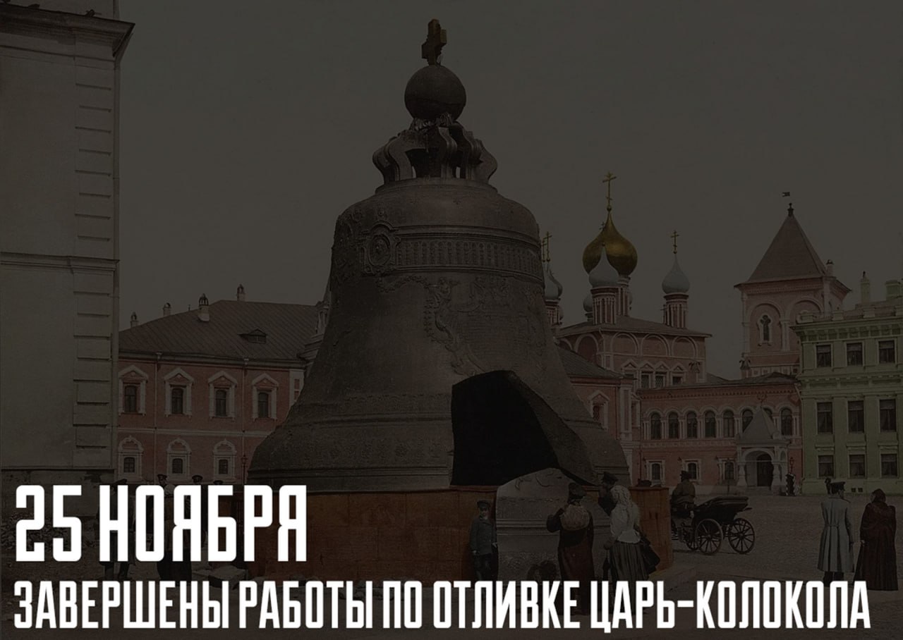 25 ноября 1735 года в Москве были завершены работы по отливке Царь колокола памятника русского литейного искусства XVIII века История создания Царь колокола начинается со времён Бориса Годунова который повелел отлить колокол весом более тысячи пудов и повесить его на деревянном срубе Однако в один из кремлёвских пожаров деревянная звонница сгорела и колокол упал разбившись Алексей Михайлович приказал перелить его с большой добавкой металла доведя вес до 8000 пудов и поместить на Филаретову пристройку Но царский благовестник повторил судьбу предшественника разбившись при пожаре 1701 года В 1730 году только что взошедшая на престол императрица Анна Иоанновна пожелала ещё раз перелить обломки Новый колокол должен был весить 13000 пудов более 200 тонн Отливка колокола такого размера представляла собой чрезвычайно сложную техническую задачу За работу взялся мастер Иван Моторин Летом 1734 года начали устраивать печи Первая отливка оказалась неудачной печи прорвало и металл ушёл в землю к тому же чуть было не начался пожар В августе 1735 года Иван Моторин умер и завершить начатое поручили его сыну Михаилу 25 ноября 1735 года литье было благополучно закончено После этого колокол оставили в яме чтобы довести его до готовности очистить и отшлифовать В мае 1737 года в Кремле произошёл крупный пожар На колокол рухнула горящая крыша литейного амбара Во время тушения из за разницы температур на колоколе появились трещины и от него откололся кусок весом 11 5 тонны Только в 1836 году Царь колокол извлекли наружу и установили на постаменте в Московском Кремле Механизмы для подъёма колокола сконструировал строитель Исаакиевского собора в Петербурге архитектор и инженер О Монферран РМИ РМИ РМИ