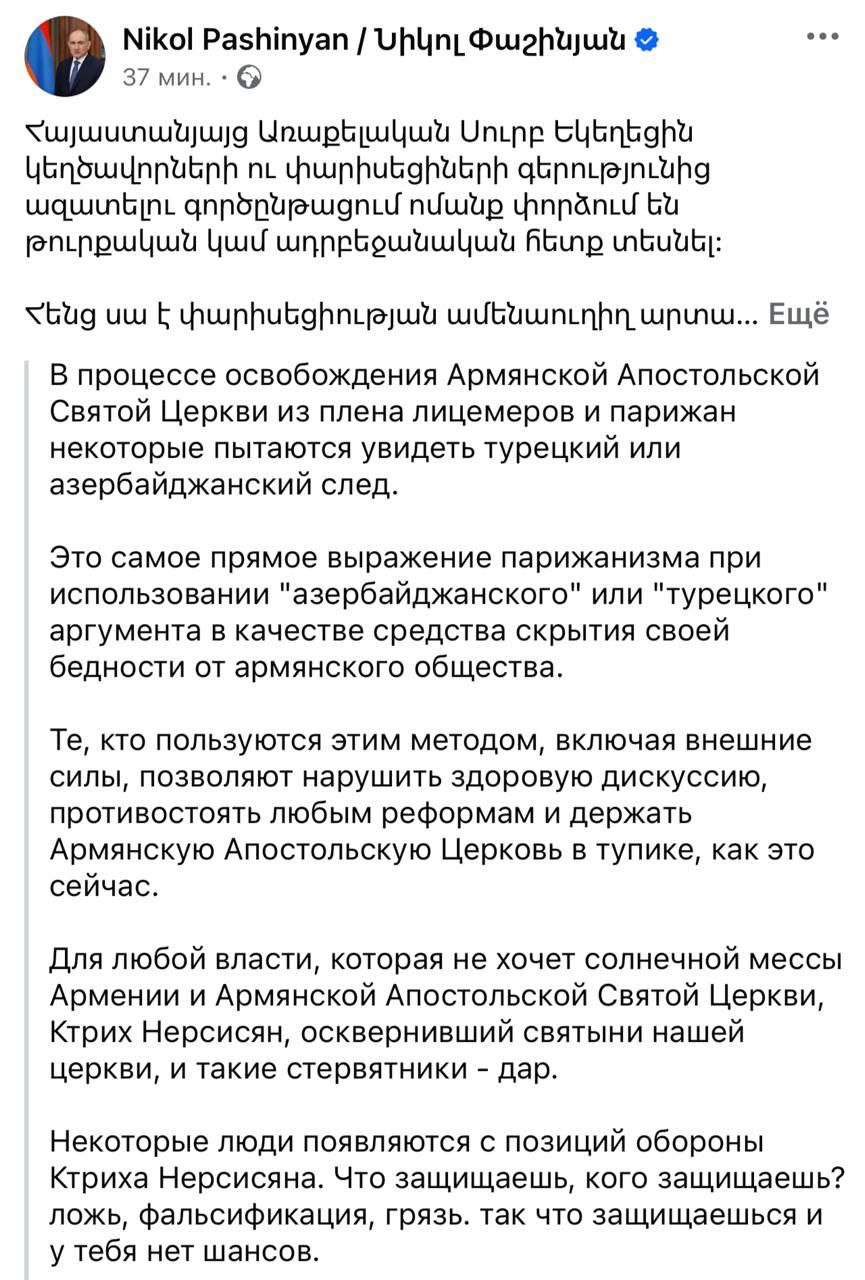 Пашинян выгоняет Католикоса из резиденции Премьер-министр Армении Никол Пашинян снова обрушился на Католикоса Гарегина II. На этот раз досталось и его защитникам, а также тем, кто пытается увидеть турецкий след в его нападках на Гарегина: "В процессе освобождения Армянской Апостольской Святой Церкви из плена лицемеров и фарисеев некоторые пытаются увидеть турецкий или азербайджанский след. Именно это и есть прямое фарисейство — использовать такие доводы, чтобы скрыть свою порочность от армянской общественности. Для любых сил, которые не желают процветания Армении и нашей церкви, настоящим подарком становятся те, кто осквернил её святыни — такие, как Ктрич Нерсисян, и ему подобные в рясах. Что вы защищаете, кого вы защищаете? Ложь, обман, святотатство? Вы защищаете самих себя. Но у вас нет ни единого шанса. ААЦ будет возвращена Иисусу Христу и армянскому народу. Ктрич Нерсисян должен покинуть Патриаршую резиденцию". По поводу нового главы ААЦ Пашинян ответил: "Кандидата у меня нет. У меня есть представление о том, каким должен быть католикос: человек, верующий в Бога, последователь Иисуса, а не мошенник-ростовщик; человек, служащий церкви, благочестивый духовник, а не развратник, скрывающийся под рясой".