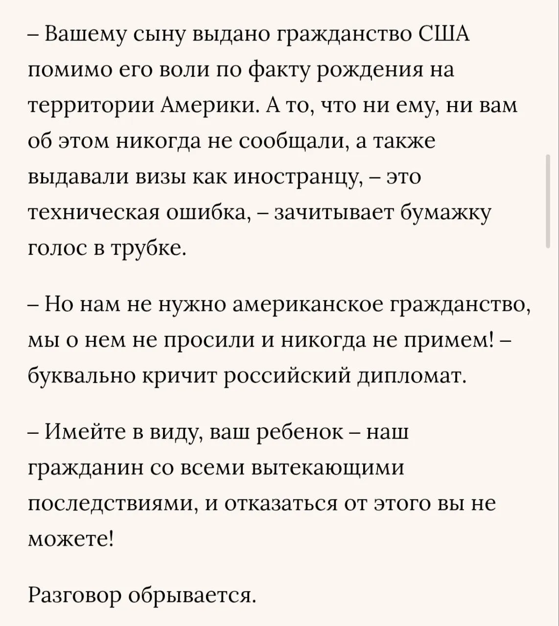 Захарова заявила что Госдеп начал насильно выдавать американское гражданство детям российских дипломатов рожденных в США Об этом она написала в статье с заголовком Спасибо не надо Достаточно Прекратите опубликованной в Ведомостях В качестве подтверждения Захарова привела звонок российскому дипломату работающему в США от представителя Госдепа Вашему сыну выдано гражданство США помимо его воли по факту рождения на территории Америки А то что ни ему ни вам об этом никогда не сообщали а также выдавали визы как иностранцу это техническая ошибка сообщил представитель департамента На возражение дипломата сотрудник Госдепа ответил что отказаться от гражданства США не получится Имейте в виду ваш ребенок наш гражданин со всеми вытекающими последствиями процитировала его Захарова Она назвала действия американцев попыткой недобросовестного давления на наш персонал и ударом по своему же президенту Российская сторона не признает навязывания американского гражданства гражданам России родившимся в семьях нашего дипломатического административно технического и консульского персонала в США Будем требовать от американцев подтверждения в каждом конкретном случае что новорожденный не находится под юрисдикцией США написала представительница российского МИДа   Подписывайтесь на Расстригу
