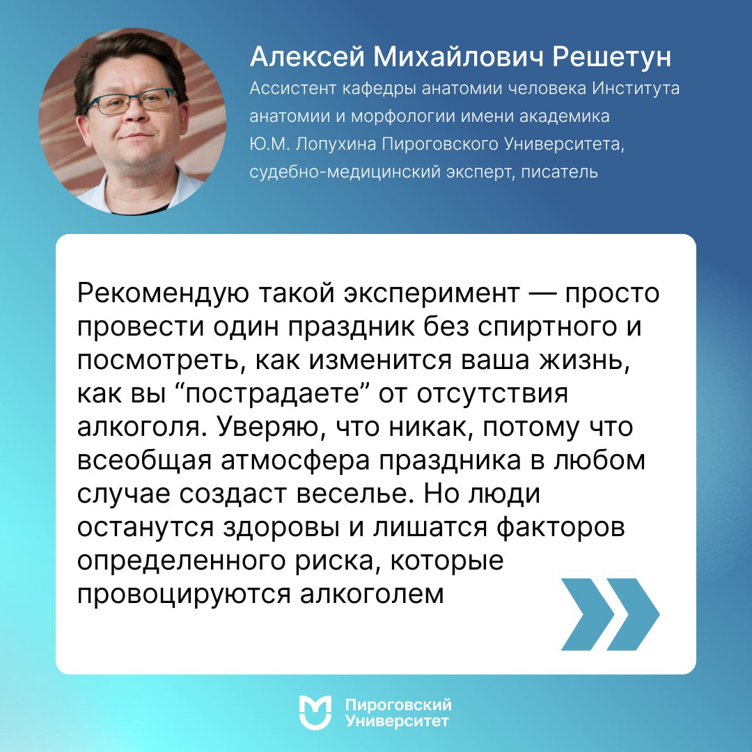 Ассистент кафедры анатомии человека Института анатомии и морфологии имени академика Ю.М. Лопухина Пироговского Университета, судебно-медицинский эксперт Алексей Михайлович Решетун рассказал об опасности алкоголя за праздничным столом  Традиции отмечать Новый год и вообще праздники в нашей стране неразрывно связаны с алкоголем. Многие в принципе ставят знак равенства между алкоголем и праздником. Люди часто не понимают, как Новый год отмечать без спиртного, и активно вредят своему здоровью.   «Как практикующий судебно-медицинский эксперт могу сказать, что количество “клиентов” травматологических пунктов и моргов в праздники, особенно в новогодние, увеличивается. И причины смерти делятся на две большие группы. Во-первых, смерти, которые непосредственно связаны с употреблением алкоголя, то есть с острым отравлением. Во-вторых, гораздо большее число составляют те смерти или те повреждения, которые возникли в результате косвенного воздействия алкоголя. То есть алкоголь явился провоцирующим фактором для возникновения ситуаций, в которых люди получают повреждения или умирают», — поделился Алексей Михайлович.  По словам эксперта, каждый год таких историй очень-очень много. И не имеет значения, какого качества алкоголь на новогоднем столе. Это абсолютно не важно.  «Рекомендую такой эксперимент — просто провести один праздник без спиртного и посмотреть, как изменится ваша жизнь, как вы “пострадаете” от отсутствия алкоголя. Уверяю, что никак, потому что всеобщая атмосфера праздника в любом случае создаст веселье. Но люди останутся здоровы и лишатся факторов определенного риска, которые провоцируются алкоголем», — отметил специалист.   Хотите узнать больше о жизни Пироговского Университета?  -канал!  #РНИМУ          #ПироговскийУниверситет          #Поступай_Правильно_Поступай_в_РНИМУ