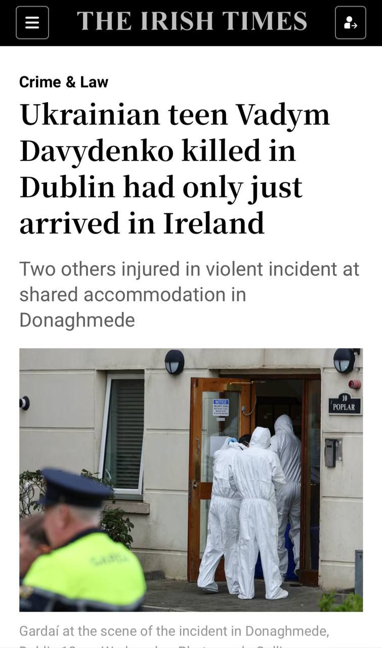 В Дублине убит 17 летний украинский подросток The Irish Times Вадим Давыденко прибывший в Ирландию менее недели назад погиб от ножевого ранения в жилом комплексе Grattan Wood в районе Донэгмид Другой подросток получил порезы угрожающие жизни ещё одна женщина была госпитализирована Инцидент произошёл около 11 утра в аварийном жилом учреждении где предоставляется круглосуточная опека и поддержка лицам ищущим международной защиты Представители украинской общины выразили шок и соболезнования власти Ирландии министр юстиции премьер и другие официальные лица сообщили о поддержке пострадавших и сотрудничестве с местной полицией НАШИ РЕСУРСЫ Telegram YouTube RUTUBE