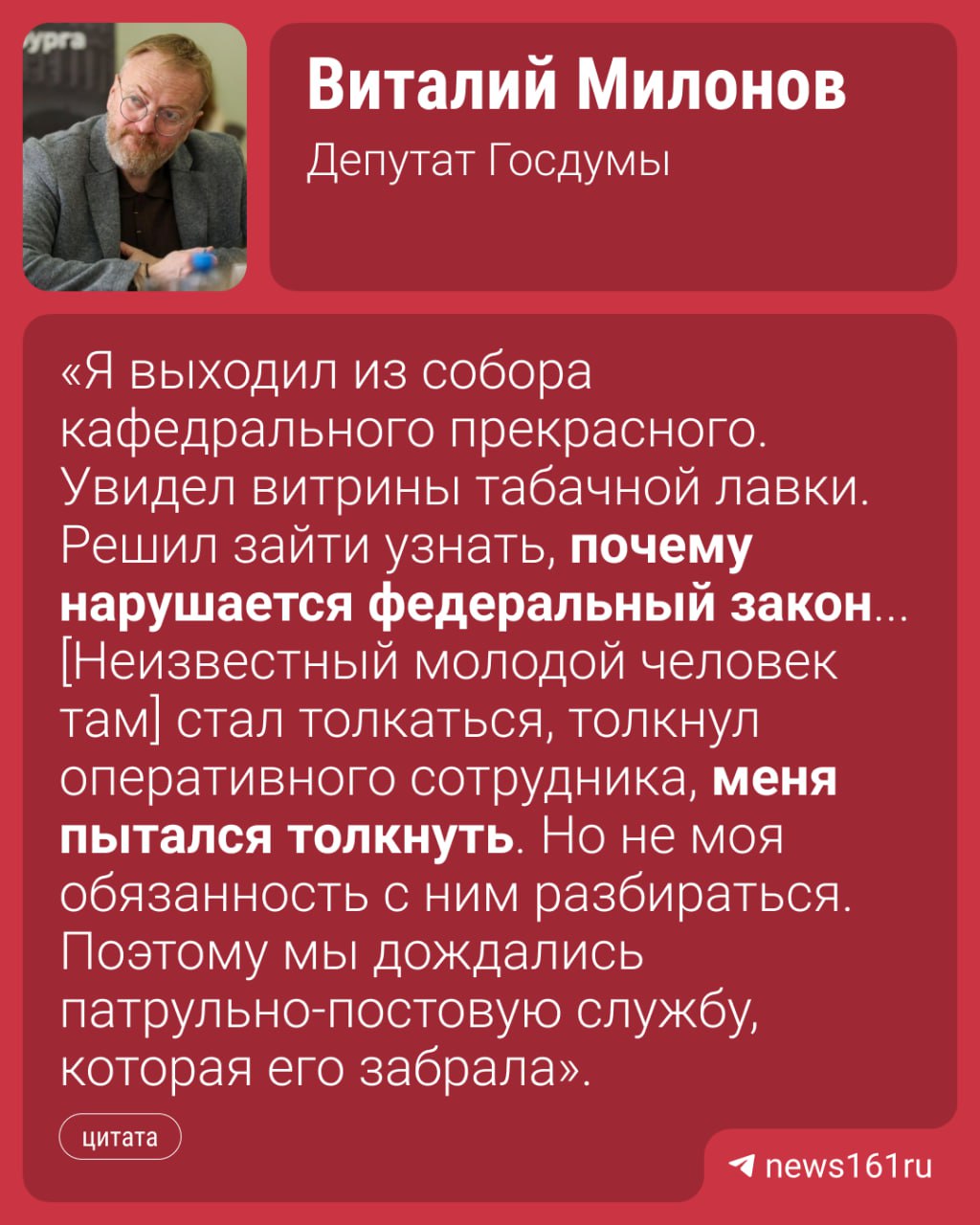 Депутата Госдумы Виталия Милонова чуть не избили в центре Ростова Он рассказал корреспонденту , что это случилось в табачной лавке рядом с кафедральным собором на Центральном рынке. Милонов увидел, что на большей части продукции нет акцизных марок и маркировки «Честный знак». Когда-то он уже бывал в этой лавке и делал предупреждение. Ведь каждая упаковка — это кража из бюджета Ростовской области. В том числе, недополученные зарплаты. На место приехала полиция. Во время описи нелегальной продукции в ларек ворвался неизвестный молодой человек. Он был пьян, ругался матом и оскорблял полицейских. Стал толкаться, толкнул оперативного сотрудника, меня пытался толкнуть. Но не моя обязанность с ним разбираться. Поэтому мы дождались патрульно-постовую службу, которая его забрала, — рассказывает депутат. Нападавший заявлял, что ларек и товар принадлежат ему. Однако, по словам Милонова, это не совсем его точка. Я знаю, кто формальная хозяйка этой точки, кто реальный хозяин. Я так понимаю, это друг девушки, которая там продавала. Но, возможно, он также имеет отношение к управлению этой точки. Но вел себя крайне по-хамски. Это глупо — так себя вести. Я ему представился, полиция была. Так себя вести — нагло. Напиши нам