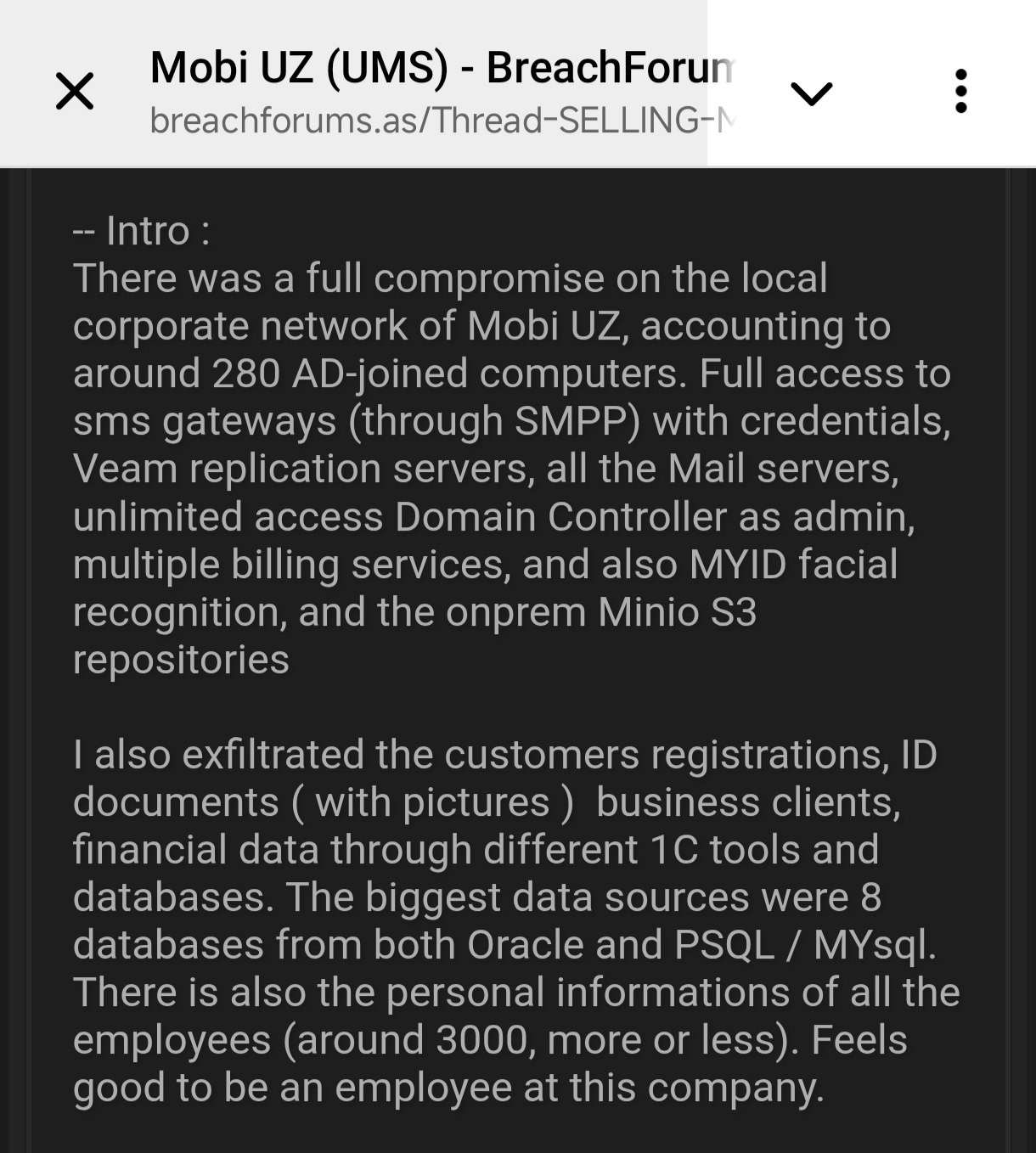Утро в колхозе продолжается Теперь пишут что хакер влез в MobiUz Произошла полная компрометация локальной корпоративной сети Mobi UZ затронувшая около 280 компьютеров подключенных к Active Directory Был получен полный доступ к SMS шлюзам через SMPP с учетными данными серверам репликации Veam всем почтовым серверам неограниченный доступ к контроллеру домена в качестве администратора нескольким биллинговым сервисам а также системе распознавания лиц MYID и локальным репозиториям Minio S3 Также были похищены данные о регистрации клиентов документы удостоверяющие личность с фотографиями данные бизнес клиентов финансовые данные через различные инструменты и базы данных 1C Крупнейшими источниками данных стали 8 баз данных Oracle и PSQL MYsql Также были похищены персональные данные всех сотрудников около 3000 человек Хочется надеяться что и тут хакер завышает свои достижения безопасность KurbanoffNet