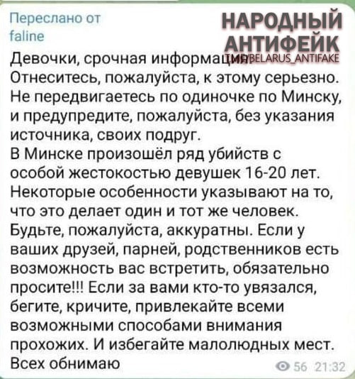 Соцсети бомбардируют фейковой историей о маньяке в Минске. В Viber, Telegram, Instagram и TikTok идет вирусная рассылка о якобы разгулявшемся в белорусской столице маньяке. Народ начал пересылать другу другу сообщение о якобы убийствах, совершаемых с особой жестокостью. Разумеется, подтверждений никаких, доказательств тоже, да и фактов нет, одни эмоции. В МВД опровергают распространяемую информацию и заверили, что криминогенная обстановка в Минске остается спокойной и контролируемой! Серийных убийств в столице совершено не было. «Минск-Новости» MINSKNEWS.BY Telegram Viber FB VK Inst TikTok YouTube