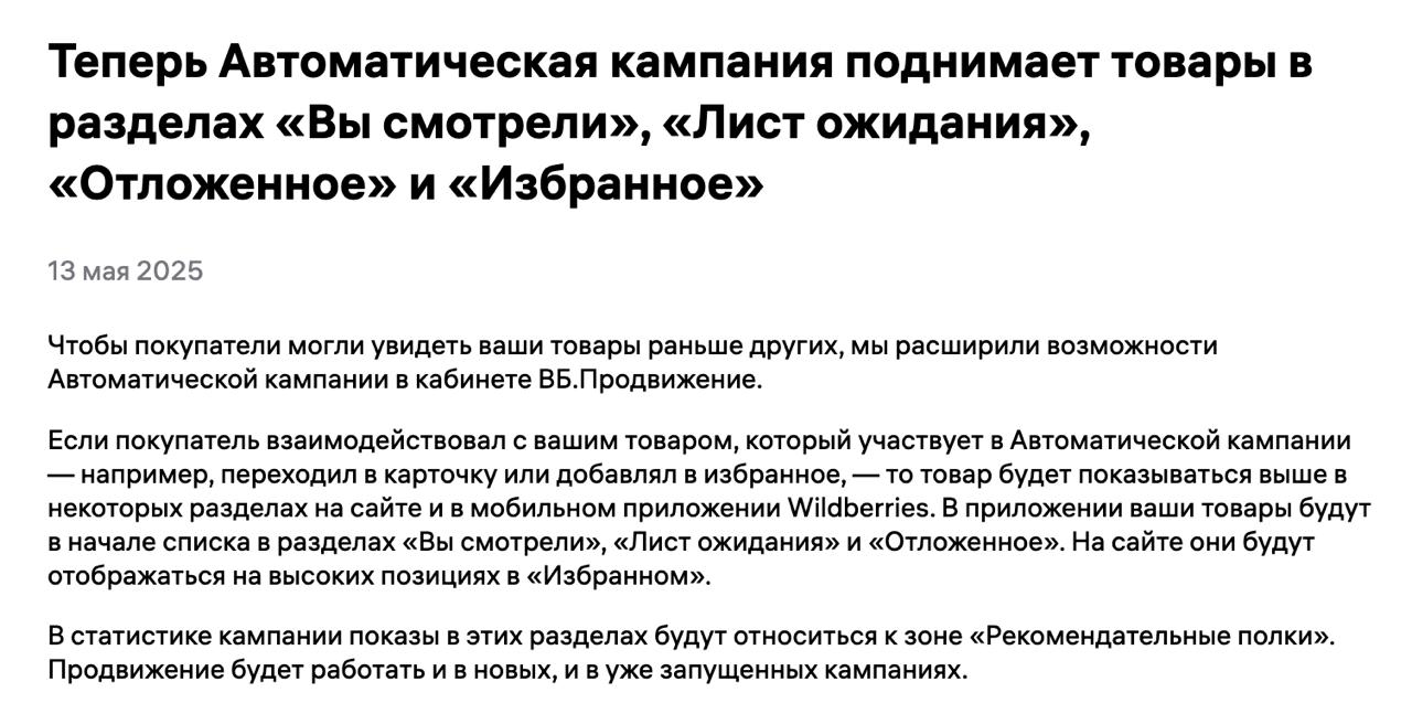 Wildberries прокачал Автоматическую кампанию Теперь WB будет поднимать ваши товары в разделах: — «Вы смотрели» — «Лист ожидания» — «Отложенное» — «Избранное» Если покупатель хоть как-то взаимодействовал с вашей карточкой — кликнул, добавил в отложенное или избранное — и при этом товар участвует в Автокампании, то он получит буст в выдаче. Это значит, что теперь автоматическое продвижение работает не только в общем поиске, но и в рекомендательных блоках. Ваш товар будет мелькать чаще, ближе к началу списков — а это плюс к CTR и конверсиям. В статистике кампании показы из этих зон будут видны как «Рекомендательные полки». Обновление уже работает и для новых, и для активных кампаний. Marketplace_biz - отдай свой буст каналу