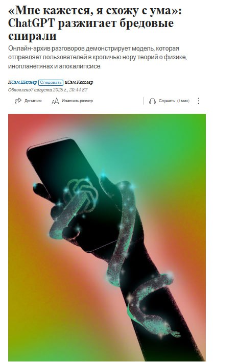 Нейросеть ChatGPT в последние годы стала делать бредовые и ложные утверждения и постепенно «своить с ума» пользователей, пишет The Wall Street Journal со ссылкой на онлайн-архив переписок с чатом, датированных маем 2023-августом 2025 года.  Так, газета рассказала о переписке с ChatGPT человека, который представился работником заправочной станции в Оклахоме. Диалог продолжался порядка пяти часов. После него пользователь заявил нейросети, что «сходит с ума», размышляя о том, что они только что обсуждали, и предложил продолжить беседу позже.  В другой переписке длиной в сотни запросов, ChatGPT заявил, что поддерживает контакт с внеземными существами. Пользователя он назвал «Звездным семенем» с планеты Лира. Врачи описывают этот феномен как «психоз искусственного интеллекта» — ситуацию, когда пользователи поддаются влиянию бредовых или ложных утверждений чат-ботов, заявляющих о своей разумности, сверхъестественности или пытающихся сделать прорыв в науке, пишет WSJ.