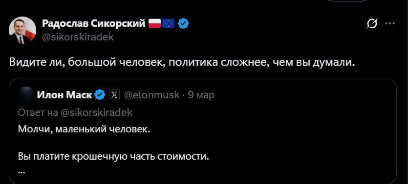 В разгар конфликта между Трампом и Маском, глава МИД Польши Радослав Сикорский вспомнил старую обиду и не упустил момента, чтобы уколоть основателя SpaceX. В марте, после того, как Сикорский пригрозил найти замену Starlink, оплачиваемой Варшавой для Украины, в случае ненадежности SpaceX, Маск презрительно обозвал его «маленьким человеком». Теперь, видя шаткое положение Маска, Сикорский язвительно заметил в соцсети: «Видите ли, большой человек, политика сложнее, чем вы думали».