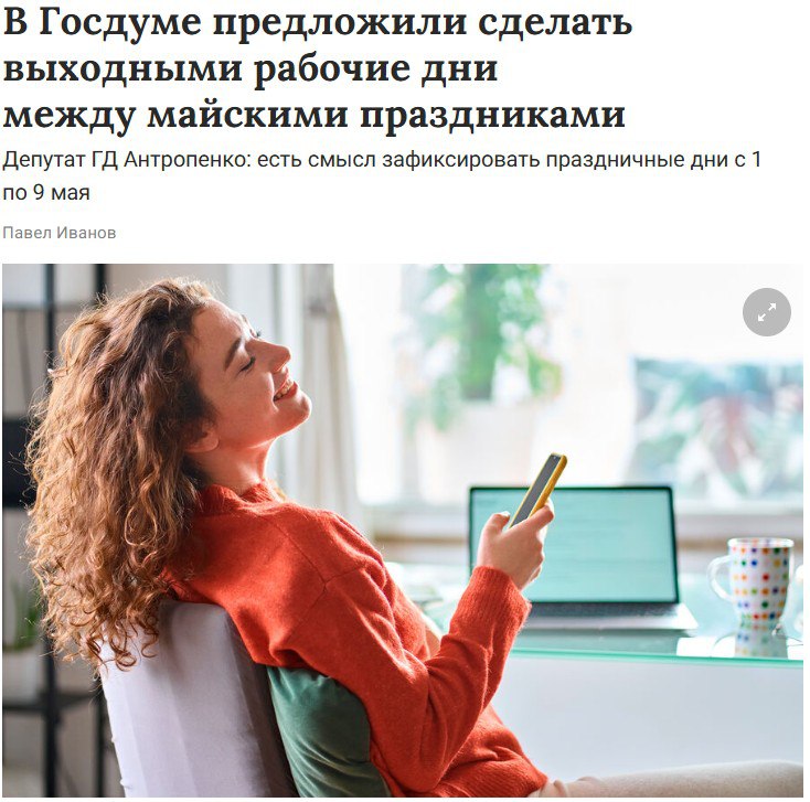 Майские праздники предложили сделать беспрерывными Депутат Игорь Антропенко отметил, что перерыв посередине праздников не позволяет гражданам полноценно отдохнуть, так как много времени тратится на дорогу. «Есть смысл зафиксировать в производственном календаре праздничные дни с 1 мая по 9 мая без перерыва между ними. Граждане спокойно смогут подготовиться к дачному сезону и выполнить все необходимые работы на своих участках», — сказал Антропенко. Он считает, что такие каникулы также пойдут на пользу школьникам и студентам. Как Вам такая инициатива? /