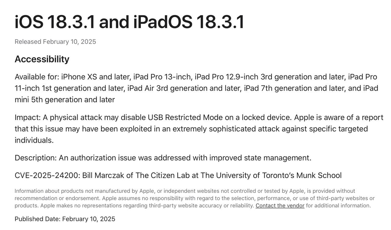 В iOS/iPadOS 18.3.1 закрыта уязвимость, которая активно эксплуатировалась  Как сообщила компания в документе  ‍  Поддержки, в обновлении закрыта уязвимость CVE-2025-24200, активно эксплуатируемая с помощью подключения устройства по USB-кабелю в заблокированном состоянии. Apple знает о том, что эта проблема, возможно, была использована в чрезвычайно сложной атаке на конкретных целевых лиц. Проблема была устранена.   Также среди исправлений: Проблемы с подключением к   WiFi и   Bluetooth, сбои в работе приложения   Камера, ошибка с переключением между   светлым и тёмным режимом системы.