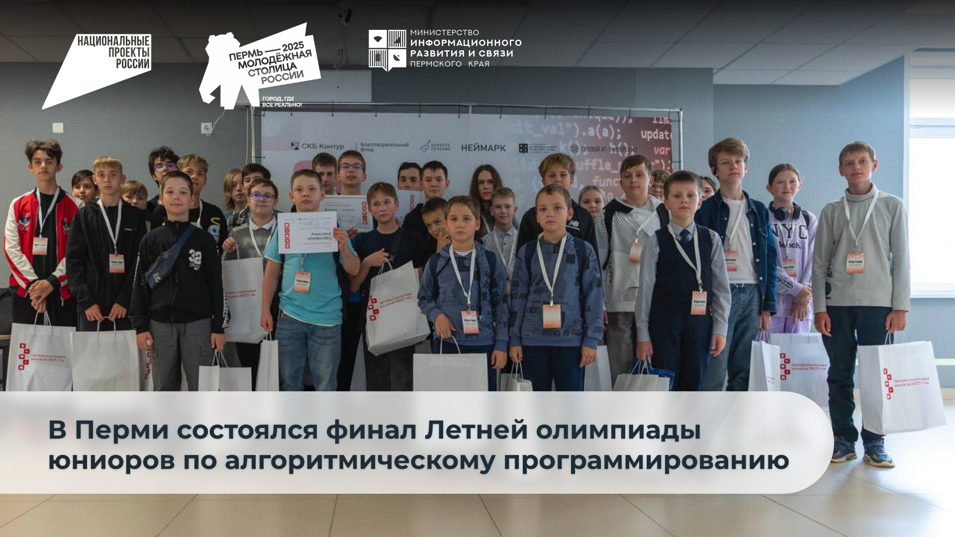В Перми Молодёжной столице России завершился финал Летней олимпиады юниоров по алгоритмическому программированию для учащихся 1 8 классов Его участниками стали ребята из Перми а также Кунгурского Березниковского Соликамского Горнозаводского Чайковского Верещагинского и Губахинского округов По итогам соревнований победителями и призерами в младшей лиги 1 4 классы стали 1 место Андрей Канаев г Пермь школа 9 2 место Егор Васин Нижнемуллинская средняя школа В средней лиге 5 6 классы 1 место Вячеслав Щеголев г Пермь школа 76 2 место Иван Зебзеев г Соликамск школа 1 3 место Савва Мосягин г Соликамск школа 9 В старшей лиге 7 8 классы 1 место Марина Кареньгина г Пермь гимназия 17 2 место Роман Насибуллин г Пермь школа 9 3 место Григорий Иванов г Пермь школа 9 Развитие цифровых компетенций и развитие школьников реализуется рамках идеологии нацпроекта Экономика данных