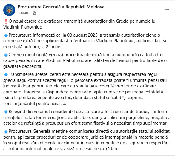 Молдова направила Греции дополнительный запрос об экстрадиции Плахотнюка.  8 августа 2025 года Генпрокуратура Молдовы направила греческим властям дополнительный запрос об экстрадиции Владимира Плахотнюка.  Он касается трёх уголовных дел по обвинениям в особо тяжких преступлениях.  Из-за большого объёма документации и необходимости перевода подготовка заняла дополнительное время, заявили в генпрокуратуре.