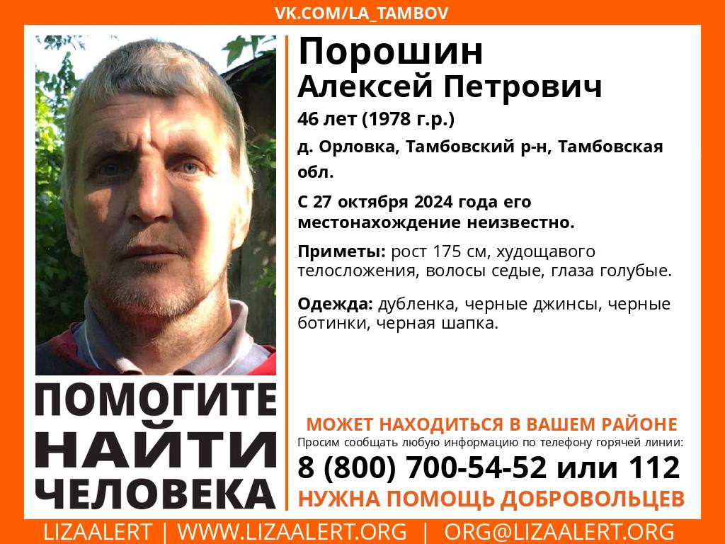 Волонтёры просят помощи в поисках 46-летнего Алексея Порошина  В Тамбовской области без вести пропал 46-летний мужчина. Алексей Порошин проживает в деревне Орловка Тамбовского округа. С 27 октября его местонахождение неизвестно.  Приметы пропавшего: рост 1 метр 75 сантиметров, телосложение худощавое, седые волосы и голубые глаза. Алексей был одет в дублёнку, чёрные джинсы и шапку такого же цвета, обут в чёрные ботинки.  Сведения о местонахождении Алексея волонтёры просят сообщать по номеру горячей линии 8-800-700-54-52 или 112. Важна любая информация.    поисково-спасательный отряд "Лиза Алерт"    ИА "Онлайн Тамбов.ру"