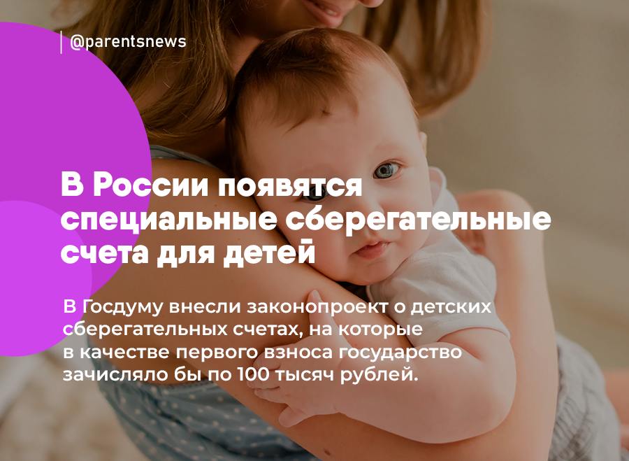 В России появятся специальные сберегательные счета для детей  В Госдуму внесли законопроект о детских сберегательных счетах, на которые в качестве первого взноса государство зачисляло бы по 100 тысяч рублей.   Счет будет открываться для каждого новорожденного, а распорядиться этими средствами вместе с накопившимися процентами можно будет после 18 лет ребенка.  Льготы и Пособия   Родители
