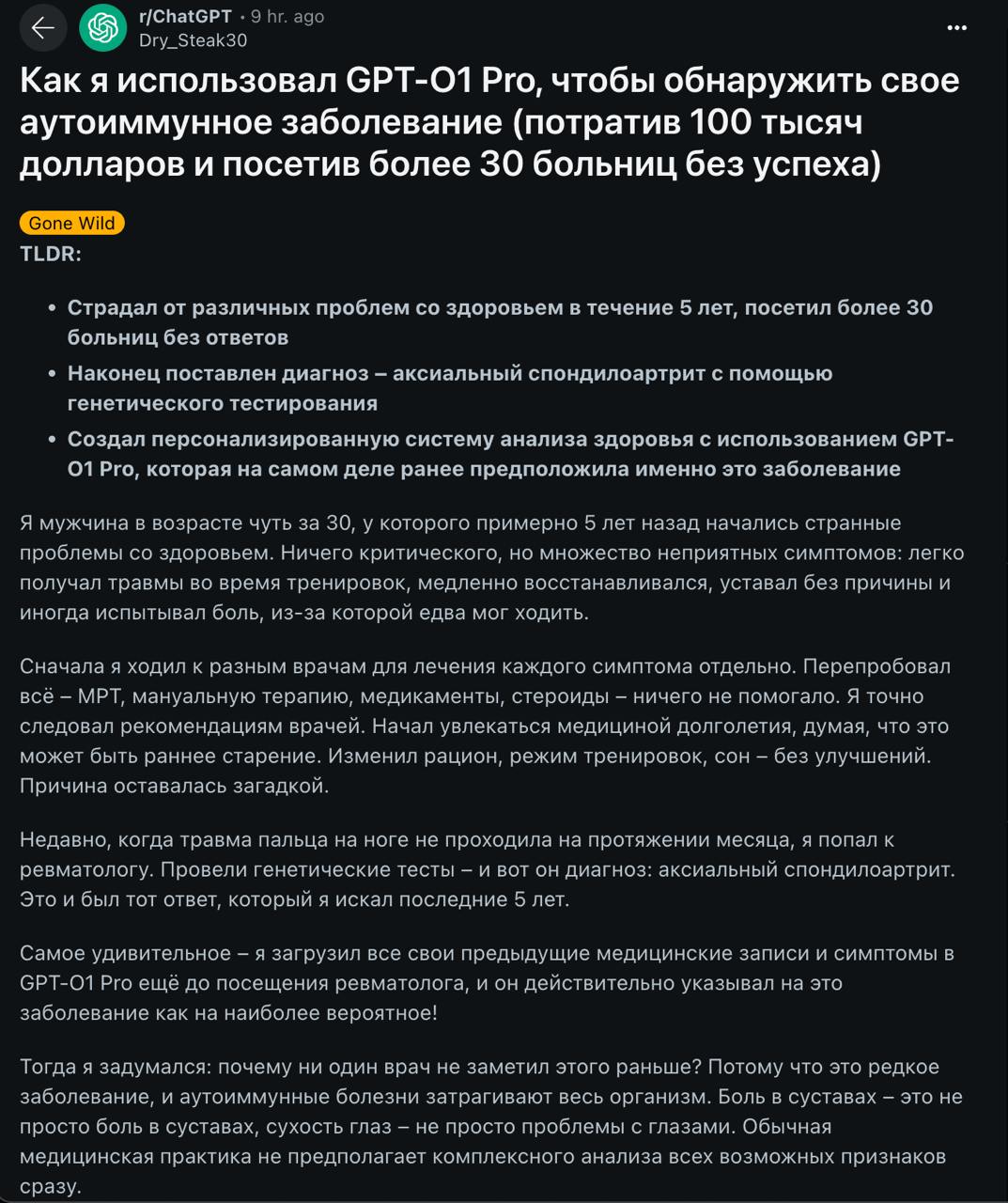 ChatGPT поставил правильный диагноз больному, которому не помогли 30  !  больниц — реддитор потратил 5 лет и 100 000 долларов на поиск причины постоянной усталости и болей в суставах.  В какой-то момент парень психанул и просто закинул в o1-Pro свои симптомы и результаты анализов — ИИ предположил, что у бедолаги редкое генетическое заболевание осевой спондилоартроз.  Пару дней до этого он сделал анализ, который подтвердил диагноз — врачи все пять лет искали не там.  Такими темпами подписка на ChatGPT станет обязательной частью страховки.