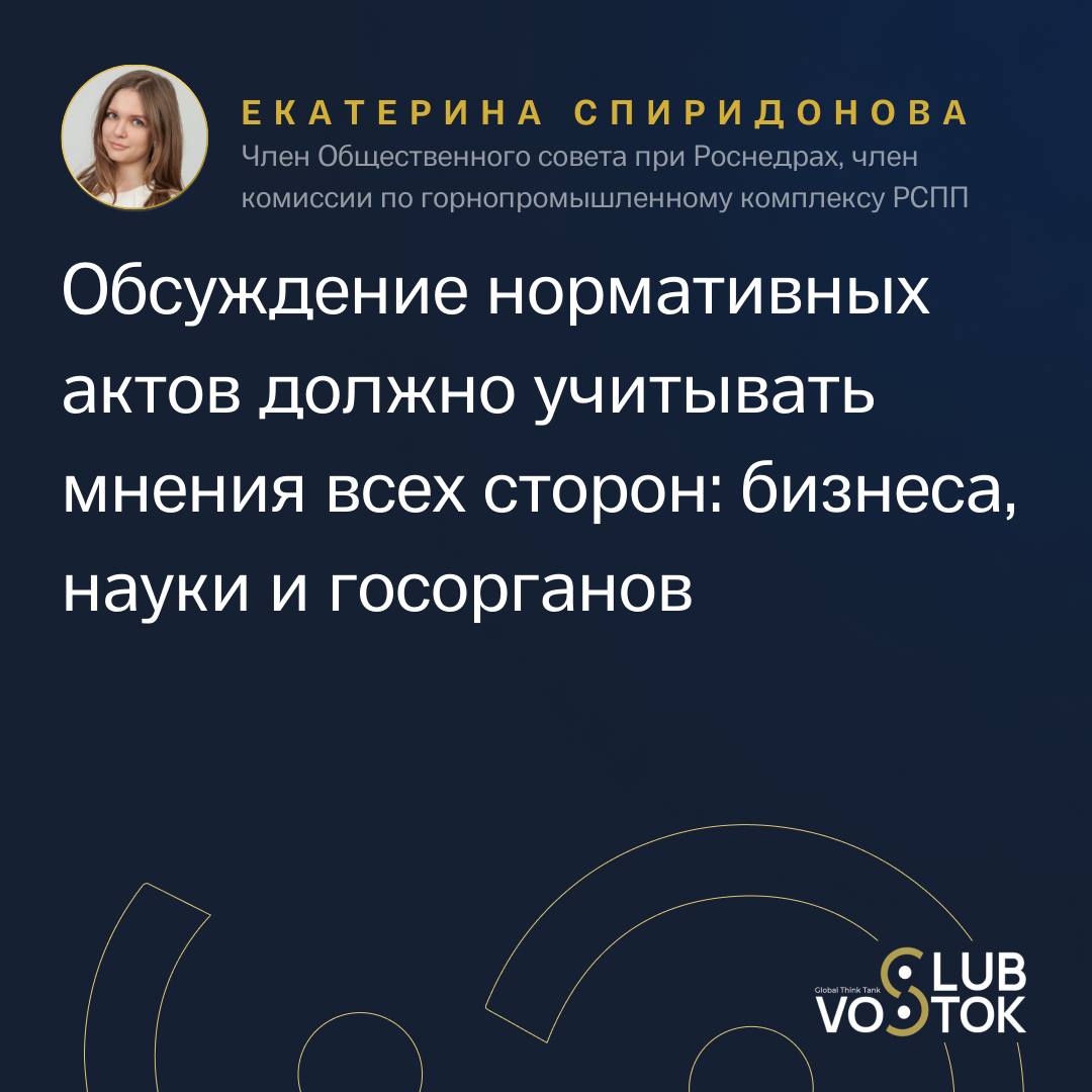 Вопрос устойчивого недропользования – это не только про добычу ресурсов, но и про баланс интересов государства, науки и бизнеса  Чтобы природные богатства служили и нынешним, и будущим поколениям, важно, чтобы все три стороны участвовали в формировании нормативной правовой базы. Екатерина Спиридонова, член Общественного совета при Роснедрах, член комиссии по горнопромышленному комплексу РСПП, подчеркнула важность такого взаимодействия на заседании Vostok Club: «Обсуждение нормативных актов должно учитывать мнения всех сторон: бизнеса, науки и госорганов. Только так можно создать сбалансированные законы, которые учтут интересы отрасли и обеспечат устойчивое развитие».  Кроме того, Екатерина Спиридонова акцентировала внимание на многообразии минеральных ресурсов России и сложности нормативной базы, которая затрагивает множество смежных тем, включая экологию и экономику. Она также отметила: «Минеральная сырьевая база России достаточно многообразна как по видам полезных ископаемых, так и по количеству запасов. Важно, чтобы в дискуссии при обсуждении новых законопроектов всегда участвовали представители науки, бизнеса и госорганов».  Говоря о сложности работы с твердыми полезными ископаемыми, спикер добавила: «Классификация запасов и прогнозных ресурсов твердых полезных ископаемых, которая уже находится на рассмотрении в Минприроды России, до сих пор не была пересмотрена. Мы ждем, что этот процесс будет завершен в ближайшее время».  Смотрите трансляцию по ссылке.    Когда создаете платформу для диалога и развития. Vostok Club