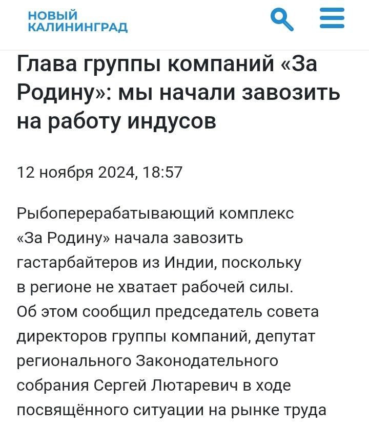 Калининградский рыбоперерабатывающий комплекс «За Родину» начал завозить мигрантов из Индии.   Несмотря на столь патриотическое название, они между делом занимаются замещением местного населения  «Мы начали практику — завозить индусов, потому что мы считаем, что их очень много, и они не такие, как все остальные, которые уже давно в России, и точно не получат гражданство. У нас филиалов много по всей России, и везде очень сложно по рабочим ресурсам, поэтому иностранцы нужны Сейчас очень сложно, потому что в аэропортах людей из Узбекистана и Таджикистана разворачивают и отправляют домой, без объяснения причин.  Я не против, что они должны знать русский язык, но я не совсем согласен, что они должны знать Конституцию» - заявил депутат Законодательного Собрания и совладелец компании Сергей Лютаревич  То что они не получат гражданство - это вопрос спорный. Посмотрите на Англию и Канаду, они также завозили мигрантов из Индии в своё время