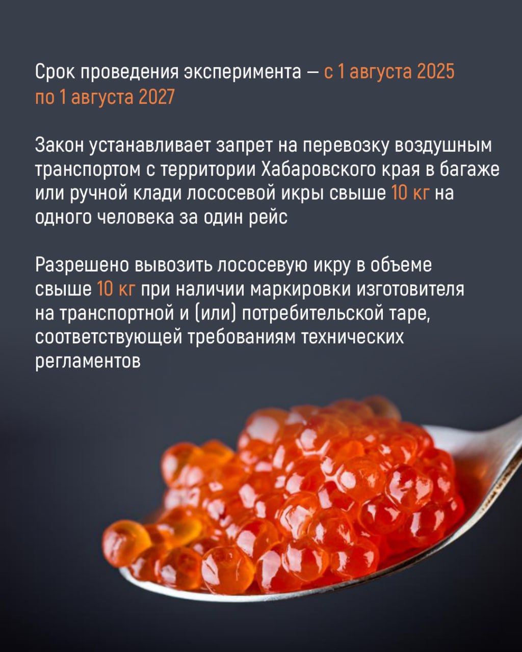 Правила перевозки красной икры: с 1 августа 2025 года по 1 августа 2027 года в Хабаровском крае года проводится эксперимент по внедрению дополнительных механизмов регулирования  Согласно изменениям в законодательстве, запрещается вывоз воздушным транспортом из Хабаровского края лососевой икры свыше 10 кг на одного человека за один рейс.   Эксперимент направлен на сохранение водных биологических ресурсов и предотвращения их незаконного оборота.    Для получения дополнительной информации по вопросам перевозки красной икры можно обратиться в Комитет рыбного хозяйства Правительства Хабаровского края по телефону 8  4212  40-20-00  доб. 2927 , эл. почта fishery .gov.ru.  Подробности – в карточках.