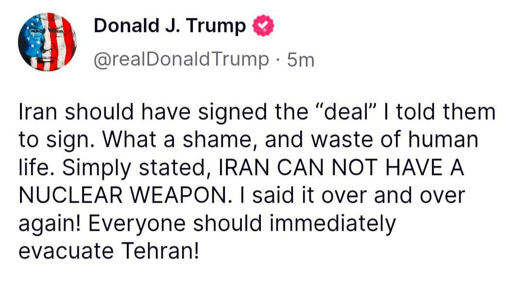 Трамп призвал всех немедленно покинуть Тегеран "Иран должен был подписать "сделку", которую я им сказал подписать. Какой позор и пустая трата человеческих жизней. Проще говоря, Иран не может иметь ядерное оружие. Я повторял это снова и снова! Все должны немедленно эвакуироваться из Тегерана!", — написал он в соцсети Truth Social.