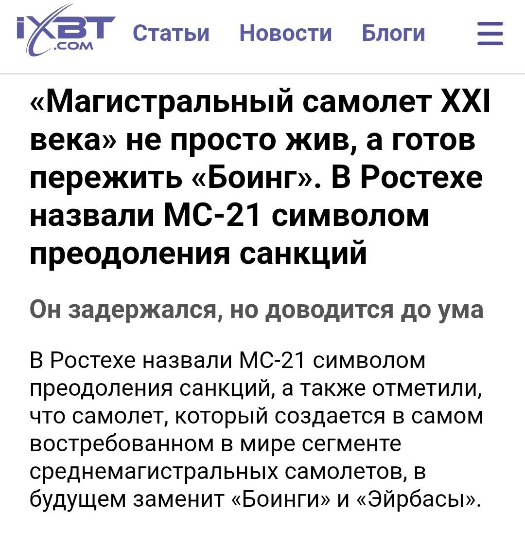 В Ростехе заявили, что MC-21 переживет Боинг Исполнительный директор Ростеха Олег Евтушенко назвал перспективный отечественный авиалайнер символом преодоления санкций. «Несмотря на уход иностранных партнеров, с которыми изначально создавался этот самолет, проект не просто жив, а готов пережить "Боинг"», — подчеркнул он. МС-21 совершил первый полет аж в 2017 году. С тех пор по проекту ударили санкции и сейчас есть лишь три готовых импортозамещенных самолета. Слова Евтушенко — очевидная бравада для услады глаз вышестоящего начальства. Подсанкционный самолет не имеет перспектив экспорта, а значит не сможет окупиться, если он вообще пойдет в серию. Зато кто-то неплохо обогатится на освоении бюджетных денег и постоянном сдвиге дедлайнов.