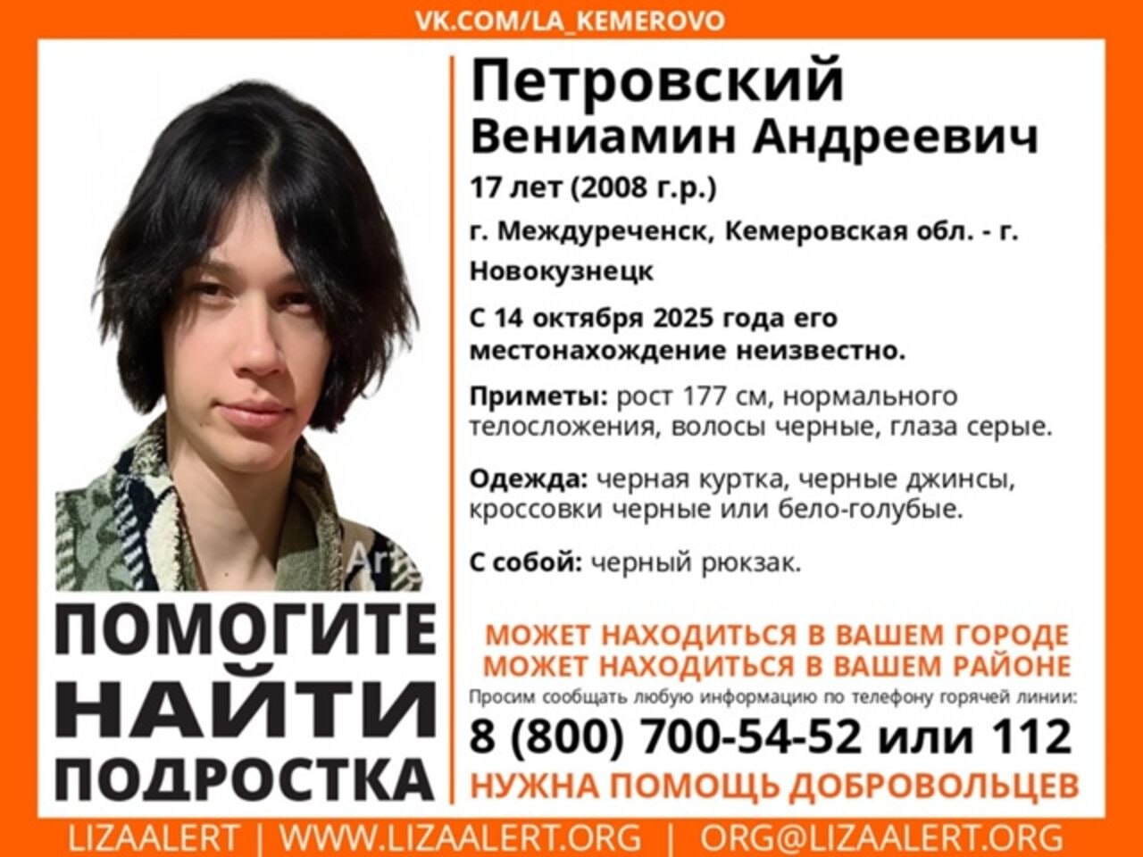 Подросток в черной куртке пропал в Кузбассе Волонтеры ПСО ЛизаАлерт сообщили что в Междуреченске пропал 17 летний Петровский Вениамин Андреевич Его местонахождение остается неизвестным с 14 октября Приметы пропавшего рост 177 сантиметров нормальное телосложение черные волосы серые глаза Он был одет в черную куртку черные джинсы кроссовки черные или бело голубые С собой у него также был черный рюкзак Волонтеры также уточняют что несовершеннолетний может находиться в вашем городе или районе Если вы что либо знаете о том где мальчик находится сейчас сообщите об этом по номеру 8 800 700 54 52 или 112 Подписаться на VSE42 Ru Подписаться на нас в MAX Принять участие в розыгрыше