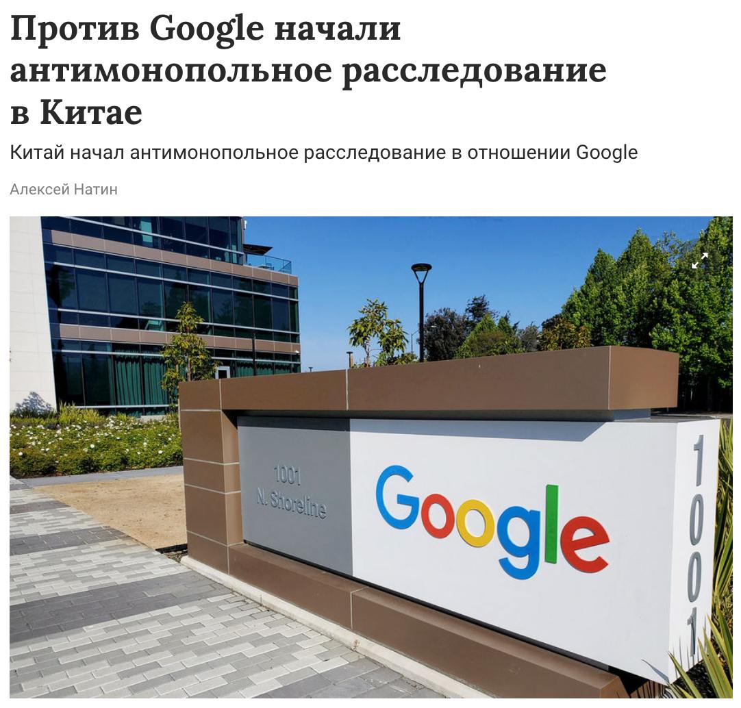 Антимонопольное расследование в отношении Google началось в Китае. «Из-за подозрений в нарушении антимонопольного закона Китайской Народной Республики Главное государственное управление КНР по контролю и регулированию рынка начало расследование против компании Google», — говорится в официальном заявлении. Детали расследования не раскрываются. При этом в Китае уже заблокированы сервисы Gmail, Google Maps, Google Play и YouTube.