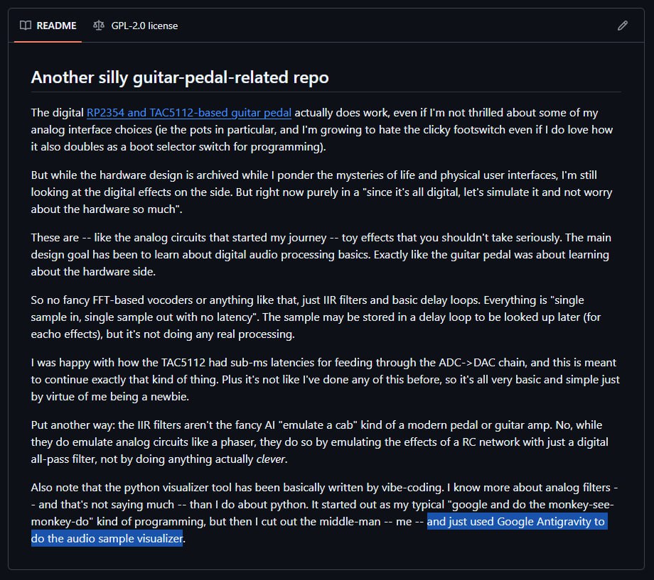 Линус Торвальдс навайбкодил проект для гитары при помощи Google Antigravity Создатель Linux официально присоединился к лагерю тех кто не стесняется генерить код через AI Подрыв устоев На днях Линус Торвальдс выложил на GitHub проект AudioNoise небольшую утилиту для цифровой обработки аудиосигнала судя по сэмплу в репозитории конкретно для бас гитары В описании Торвальдс объясняет это продолжение его предыдущих экспериментов с педалями эффектов только теперь фокус сместился с физических интерфейсов на чисто программную обработку звука Но прикол не в проекте как таковом там какая то DSP магия для гитарных эффектов ничего революционного Прикол в том что часть кода Торвальдс написал при помощи Google Antigravity IDE со встроенным AI кодингом Линус Торвальдс тот самый чел который в 1991 году в 21 год написал ядро операционной системы ставшей основой половины интернета Человек который десятилетиями вручную ревьюил патчи в Linux и был известен жёсткими отказами на некачественный код Автор легендарных флеймов в рассылках разработчиков ядра И вот он сидит вайбкодит гитарные эффекты и спокойно признаётся Да я использовал AI ассистента Без драмы без оправданий просто как инструмент Конечно можно сказать Ну это ж не ядро Linux а какой то пет проект для музыки ничего серьёзного Справедливо Но символичность от этого не меняется Один из главных столпов программирования человек чья репутация построена на хардкорном ручном кодинге публично использует генеративный AI для написания кода Для кого то это сигнал легитимации если сам Торвальдс не стесняется то и мне можно Для других маркер того что времена действительно меняются и даже легенды адаптируются под новые инструменты Вот уж последние времена настают