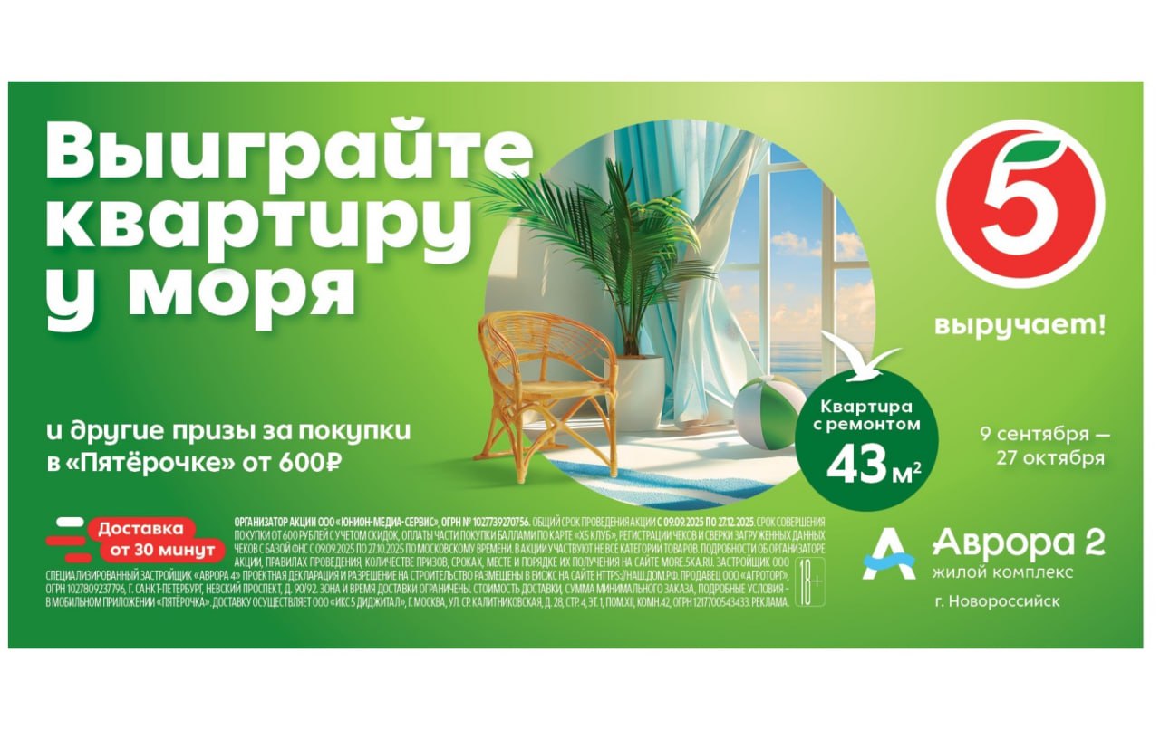Пятёрочка запускает акцию с главным призом квартирой у моря erid 2W5zFK35aQg Торговая сеть Пятёрочка объявляет о запуске акции Выиграйте квартиру у моря Главный приз квартира в Новороссийске которая станет для победителя воплощением мечты о собственном жилье на побережье Акция пройдет с 9 сентября по 27 октября 2025 года в магазинах сети в 20 регионах России Чтобы стать участником розыгрыша необходимо совершить покупку на сумму от 600 рублей в любом магазине Пятёрочка или через сервис Пятёрочка Доставка После этого нужно зарегистрировать чек на сайте акции Победитель получит однокомнатную квартиру площадью 43 м² с ремонтом в жилом комплексе Аврора 2 в Новороссийске Помимо главного приза каждую неделю среди участников будут разыгрываться сертификаты на доставку в мобильном приложении Пятёрочка а также на покупку техники и гаджетов Увеличить шансы на выигрыш можно приобретая товары партнёров акции Акция Выиграйте квартиру у моря пройдёт до 27 октября во всех магазинах Пятёрочка в Астраханской Белгородской Волгоградской Воронежской Курской Липецкой Орловской Пензенской Ростовской Самарской Саратовской Тамбовской и Ульяновской областях Краснодарском и Ставропольском краях а также Республиках Адыгея Калмыкия Кабардино Балкария Карачаево Черкесия и Северная Осетия Алания Подробные правила акции информация об организаторе количестве призов сроках месте и порядке их получения доступны на официальном сайте more 5ka ru Реклама ООО Агроторг 7825706086