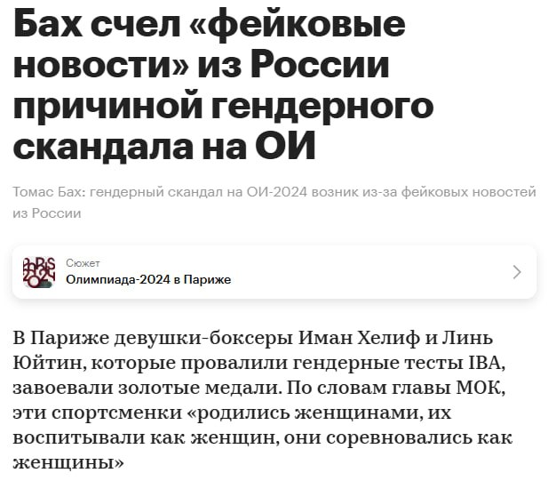 Глава МОК Томас Бах заявил, что фейковые новости из России стали причиной гендерного скандала на Олимпийских играх в Париже. Тогда боксерши Иман Хелиф и Линь Юйтин провалили гендерные тесты и завоевали золотые медали.   По мнению Баха, во всем виновата, естественно, Россия, которая на протяжении долгого времени распространяла слухи о том, что эти боксерши - ни мужчины, ни женщины, а неведомые зверюшки. В частности, этот упрек относится к главе Международной федерации бокса Умару Кремлеву.  Вот только потом даже американские СМИ распространяли информацию о том, что Хелиф провалила гендерный тест. Никаким Кремлевым это уже нельзя было объяснить, российский глава боксерской федерации не имеет никакого влияния на СМИ США.   В принципе, русофоб Бах не был бы собой, если бы не обвинил напоследок русских в очередном прегрешении. Для него наши спортсмены и функционеры - это исчадие ада. Средоточие вселенского зла, которое он собирался "искоренять" ради своего безоблачного будущего в очередном комитете по подсчету количества скрепок.